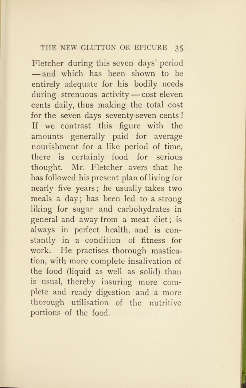 Fletcher during this seven days’ period — and which has been shown to be entirely adequate for his bodily needs during strenuous activity — cost eleven cents daily, thus making the total cost for the seven days seventy-seven cents ! If we contrast this figure with the amounts generally paid for average nourishment for a like period of time, there is certainly food for serious thought. Mr. Fletcher avers that he has followed his present plan of living for nearly five years ; he usually takes two meals a day; has been led to a strong liking for sugar and carbohydrates in general and away from a meat diet; is always in perfect health, and is con- stantly in a condition of fitness for work. He practises thorough mastica- tion, with more complete insalivation of the food (liquid as well as solid) than is usual, thereby insuring more com- plete and ready digestion and a more thorough utilisation of the nutritive portions of the food.