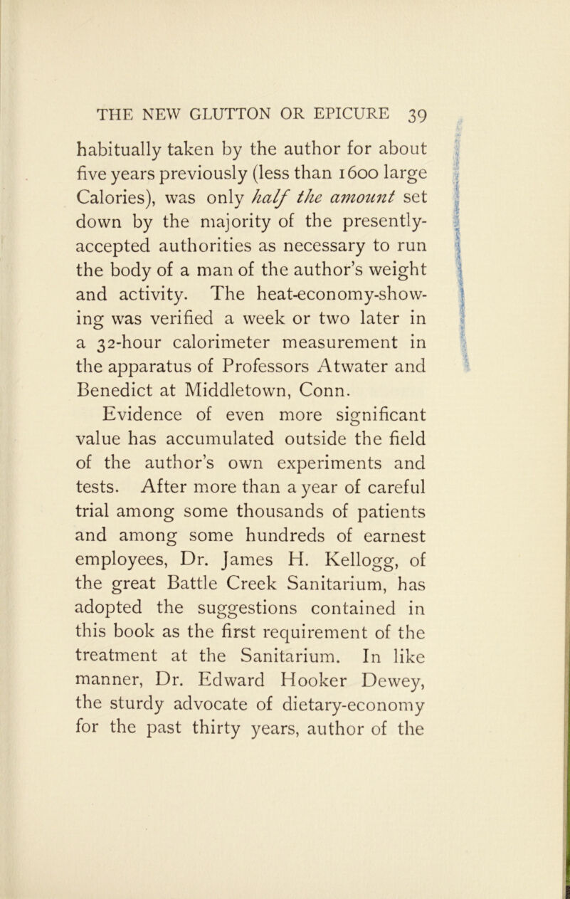 habitually taken by the author for about five years previously (less than 1600 large Calories), was only half the amount set down by the majority of the presently- accepted authorities as necessary to run the body of a man of the author’s weight and activity. The heat-economy-show- ing was verified a week or two later in a 32-hour calorimeter measurement in the apparatus of Professors Atwater and Benedict at Middletown, Conn. Evidence of even more significant value has accumulated outside the field of the author’s own experiments and tests. After more than a year of careful trial among some thousands of patients and among some hundreds of earnest employees, Dr. James H. Kellogg, of the great Battle Creek Sanitarium, has adopted the suggestions contained in this book as the first requirement of the treatment at the Sanitarium. In like manner, Dr. Edward Hooker Dewey, the sturdy advocate of dietary-economy for the past thirty years, author of the