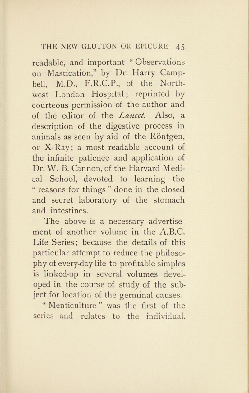 readable, and important “ Observations on Mastication,” by Dr. Harry Camp- bell, M.D., F.R.C.P., of the North- west London Hospital; reprinted by courteous permission of the author and of the editor of the Lancet. Also, a description of the digestive process in animals as seen by aid of the Rontgen, or X-Ray; a most readable account of the infinite patience and application of Dr. W. B. Cannon, of the Harvard Medi- cal School, devoted to learning the “ reasons for things ” done in the closed and secret laboratory of the stomach and intestines. The above is a necessary advertise- ment of another volume in the A.B.C. Life Series; because the details of this particular attempt to reduce the philoso- phy of every-day life to profitable simples is linked-up in several volumes devel- oped in the course of study of the sub- ject for location of the germinal causes. “ Menticulture ” was the first of the series and relates to the individual.