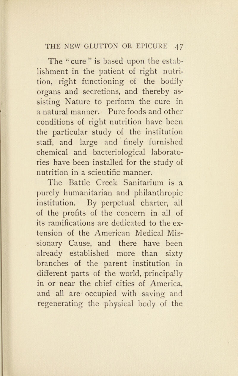 The “ cure ” is based upon the estab- lishment in the patient of right nutri- tion, right functioning of the bodily organs and secretions, and thereby as- sisting Nature to perform the cure in a natural manner. Pure foods and other conditions of right nutrition have been the particular study of the institution staff, and large and finely furnished chemical and bacteriological laborato- ries have been installed for the study of nutrition in a scientific manner. The Battle Creek Sanitarium is a purely humanitarian and philanthropic institution. By perpetual charter, all of the profits of the concern in all of its ramifications are dedicated to the ex- tension of the American Medical Mis- sionary Cause, and there have been already established more than sixty branches of the parent institution in different parts of the world, principally in or near the chief cities of America, and all are occupied with saving and regenerating the physical body of the