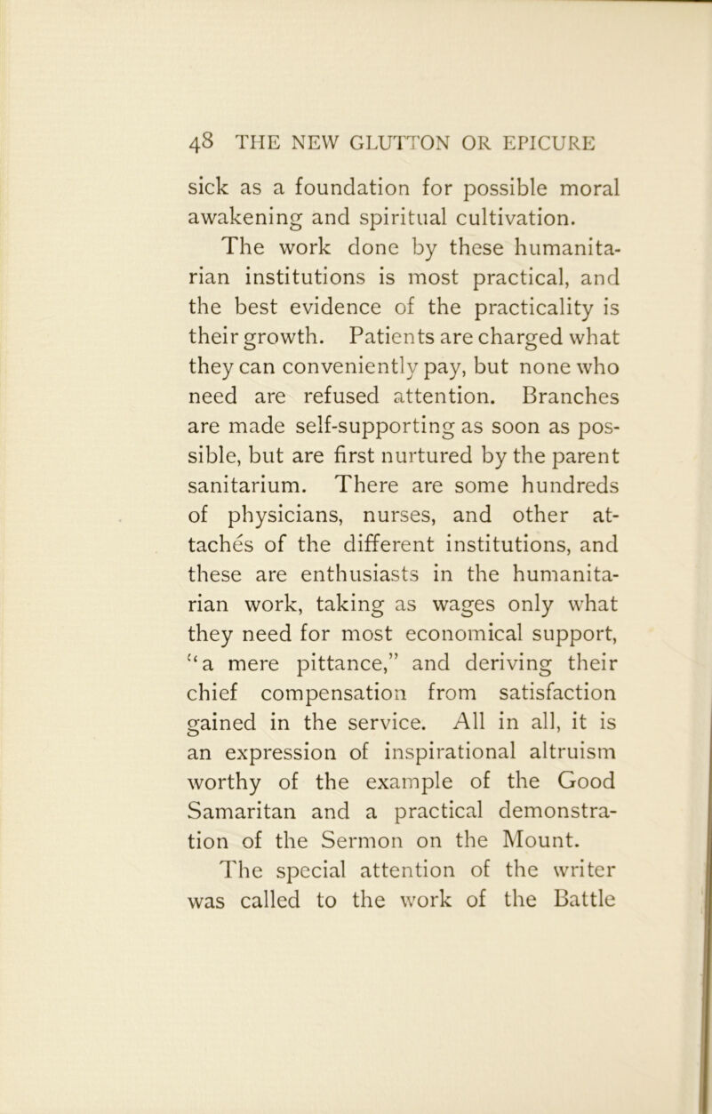 sick as a foundation for possible moral awakening and spiritual cultivation. The work done by these humanita- rian institutions is most practical, and the best evidence of the practicality is their growth. Patients are charged what they can conveniently pay, but none who need are refused attention. Branches are made self-supporting as soon as pos- sible, but are first nurtured by the parent sanitarium. There are some hundreds of physicians, nurses, and other at- taches of the different institutions, and these are enthusiasts in the humanita- rian work, taking as wages only what they need for most economical support, “a mere pittance,” and deriving their chief compensation from satisfaction gained in the service. All in all, it is an expression of inspirational altruism worthy of the example of the Good Samaritan and a practical demonstra- tion of the Sermon on the Mount. The special attention of the writer was called to the work of the Battle