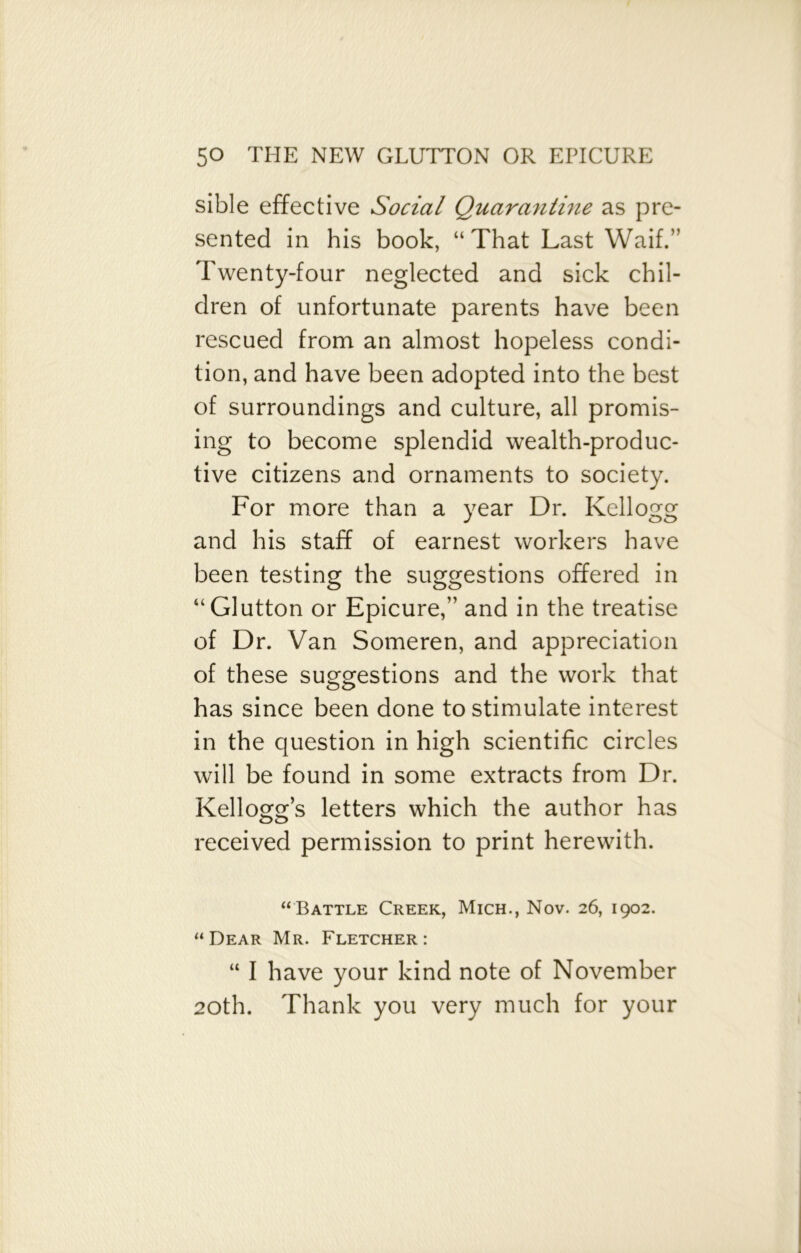 sible effective Social Quarantine as pre- sented in his book, “That Last Waif.” Twenty-four neglected and sick chil- dren of unfortunate parents have been rescued from an almost hopeless condi- tion, and have been adopted into the best of surroundings and culture, all promis- ing to become splendid wealth-produc- tive citizens and ornaments to society. For more than a year Dr. Kellogg and his staff of earnest workers have been testing the suggestions offered in “Glutton or Epicure,” and in the treatise of Dr. Van Someren, and appreciation of these suggestions and the work that has since been done to stimulate interest in the question in high scientific circles will be found in some extracts from Dr. Kellogg’s letters which the author has received permission to print herewith. “Battle Creek, Mich., Nov. 26, 1902. “Dear Mr. Fletcher: “ I have your kind note of November 20th. Thank you very much for your