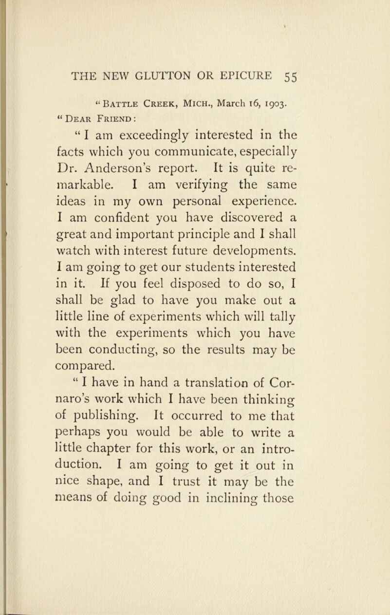 “Battle Creek, Mich., March 16, 1903. “Dear Friend: “ I am exceedingly interested in the facts which you communicate, especially Dr. Anderson’s report. It is quite re- markable. I am verifying the same ideas in my own personal experience. I am confident you have discovered a great and important principle and I shall watch with interest future developments. I am going to get our students interested in it. If you feel disposed to do so, I shall be glad to have you make out a little line of experiments which will tally with the experiments which you have been conducting, so the results may be compared. “ I have in hand a translation of Cor- naro’s work which I have been thinking: of publishing. It occurred to me that perhaps you would be able to write a little chapter for this work, or an intro- duction. I am going to get it out in nice shape, and I trust it may be the means of doing good in inclining those