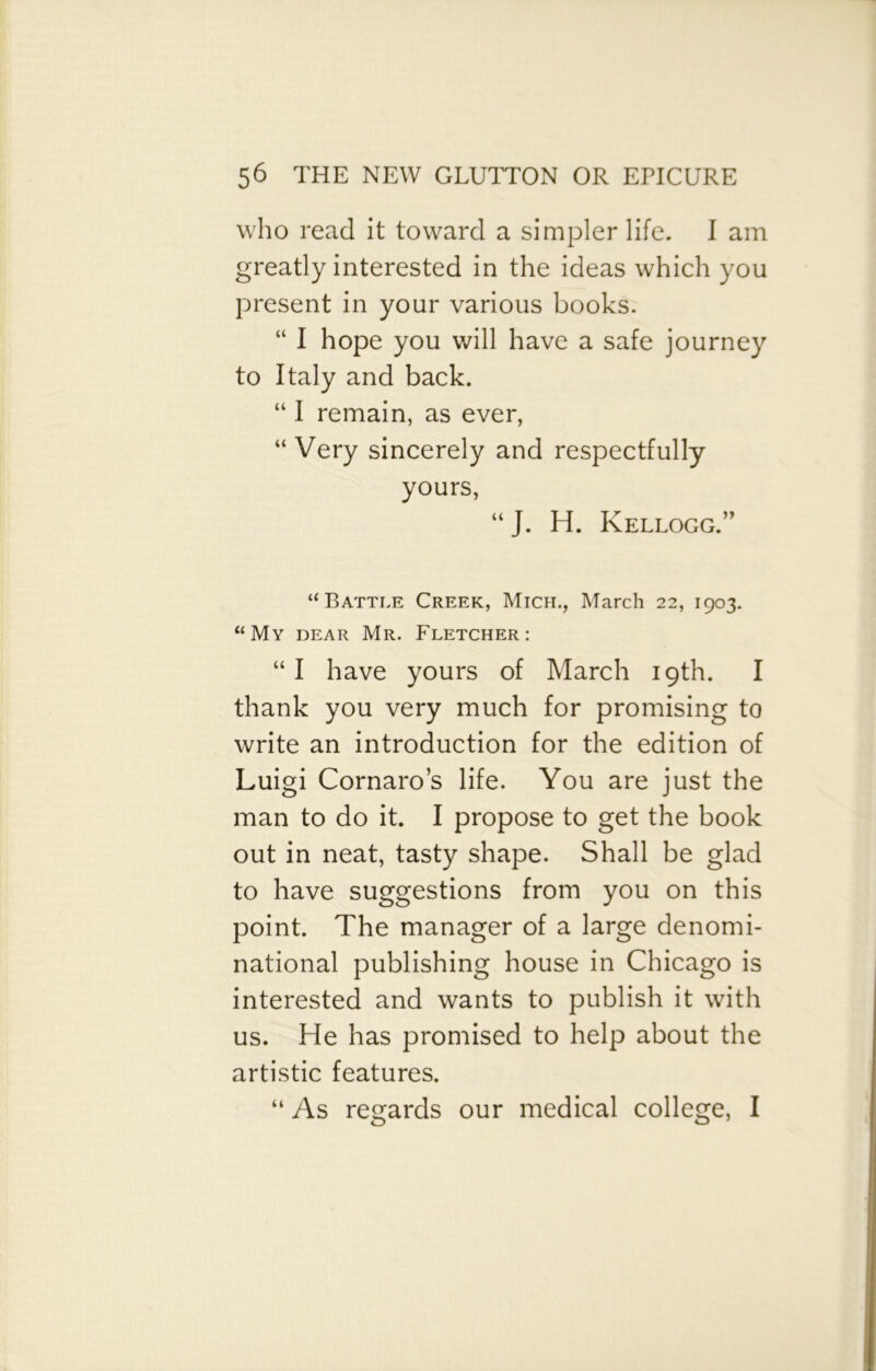 who read it toward a simpler life. I am greatly interested in the ideas which you present in your various books. “ I hope you will have a safe journey to Italy and back. “ I remain, as ever, “ Very sincerely and respectfully yours, “ J. H. Kellogg.” “Battle Creek, Mich., March 22, 1903. “My dear Mr. Fletcher: “I have yours of March 19th. I thank you very much for promising to write an introduction for the edition of Luigi Cornaro’s life. You are just the man to do it. I propose to get the book out in neat, tasty shape. Shall be glad to have suggestions from you on this point. The manager of a large denomi- national publishing house in Chicago is interested and wants to publish it with us. He has promised to help about the artistic features. “ As regards our medical college, I