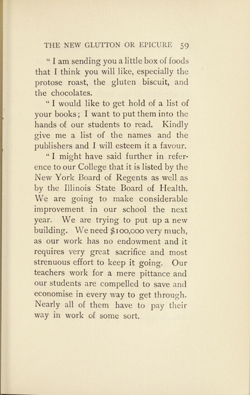 “ I am sending you a little box of foods that I think you will like, especially the protose roast, the gluten biscuit, and the chocolates. “ I would like to get hold of a list of your books ; I want to put them into the hands of our students to read. Kindly give me a list of the names and the publishers and I will esteem it a favour. “ I might have said further in refer- ence to our College that it is listed by the New York Board of Regents as well as by the Illinois State Board of Health. We are going to make considerable improvement in our school the next year. We are trying to put up a new building. We need $100,000 very much, as our work has no endowment and it requires very great sacrifice and most strenuous effort to keep it going. Our teachers work for a mere pittance and our students are compelled to save and economise in every way to get through. Nearly all of them have to pay their way in work of some sort.