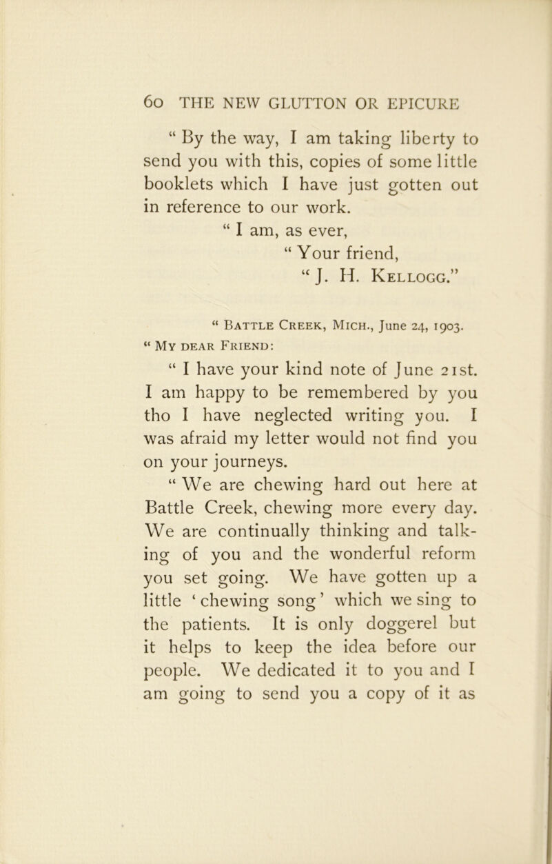 “ By the way, I am taking liberty to send you with this, copies of some little booklets which I have just gotten out in reference to our work. “ I am, as ever, “ Your friend, “J. H. Kellogg.” “ Battle Creek, Mich., June 24, 1903. “ My dear Friend: “ I have your kind note of June 21st. I am happy to be remembered by you tho I have neglected writing you. I was afraid my letter would not find you on your journeys. “We are chewing hard out here at Battle Creek, chewing more every day. We are continually thinking and talk- ing of you and the wonderful reform you set going. We have gotten up a little ‘ chewing song ’ which we sing to the patients. It is only doggerel but it helps to keep the idea before our people. We dedicated it to you and I am going to send you a copy of it as