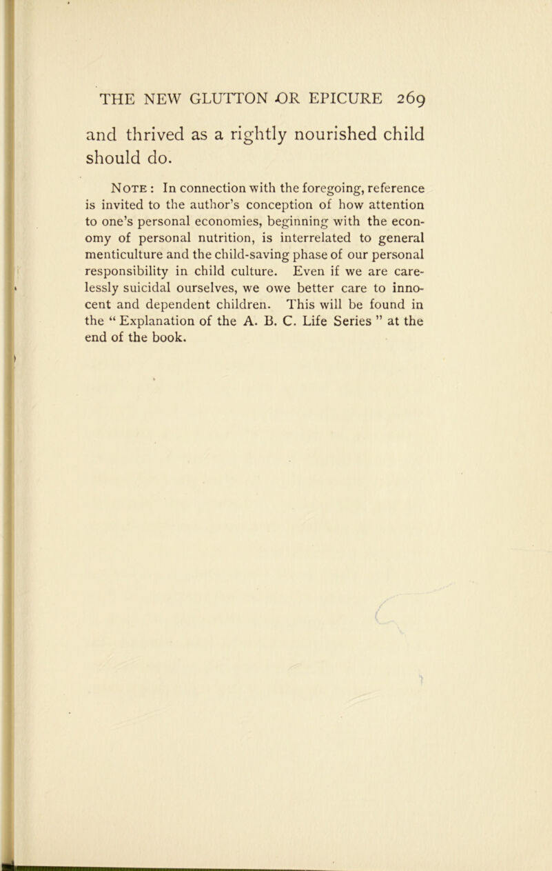 and thrived as a rightly nourished child should do. Note : In connection with the foregoing, reference is invited to the author’s conception of how attention to one’s personal economies, beginning with the econ- omy of personal nutrition, is interrelated to general menticulture and the child-saving phase of our personal responsibility in child culture. Even if we are care- lessly suicidal ourselves, we owe better care to inno- cent and dependent children. This will be found in the “ Explanation of the A. B. C. Life Series ” at the end of the book.