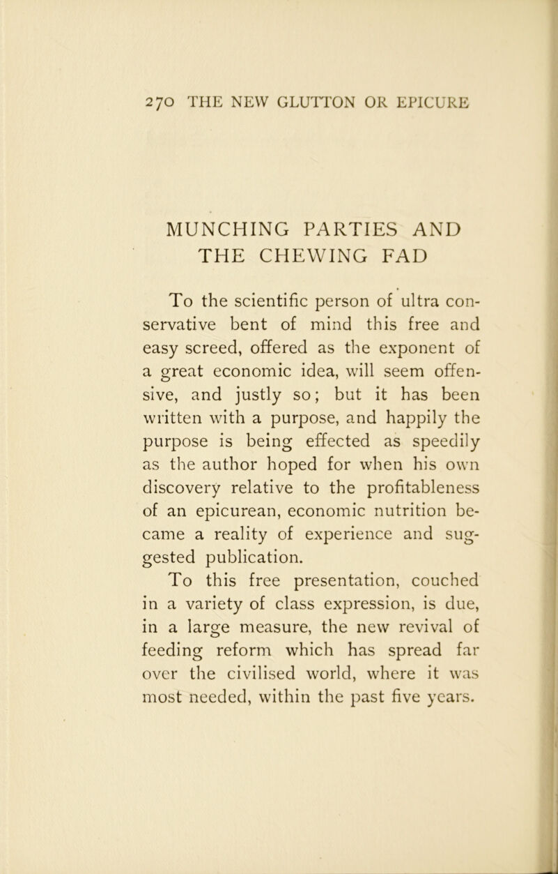 MUNCHING PARTIES AND THE CHEWING FAD To the scientific person of ultra con- servative bent of mind this free and easy screed, offered as the exponent of a great economic idea, will seem offen- sive, and justly so; but it has been written with a purpose, and happily the purpose is being effected as speedily as the author hoped for when his own discovery relative to the profitableness of an epicurean, economic nutrition be- came a reality of experience and sug- gested publication. To this free presentation, couched in a variety of class expression, is due, in a large measure, the new revival of feeding reform which has spread far over the civilised world, where it was most needed, within the past five years.