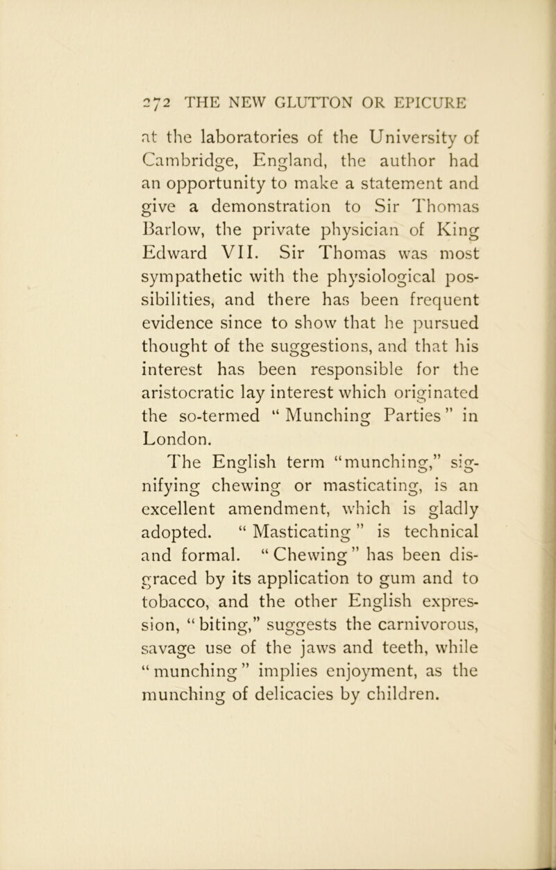 at the laboratories of the University of Cambridge, England, the author had an opportunity to make a statement and give a demonstration to Sir Thomas Barlow, the private physician of King Edward VII. Sir Thomas was most sympathetic with the physiological pos- sibilities, and there has been frequent evidence since to show that he pursued thought of the suggestions, and that his interest has been responsible for the aristocratic lay interest which originated the so-termed “ Munching Parties ” in London. The English term “munching,” sig- nifying chewing or masticating, is an excellent amendment, which is gladly adopted. “ Masticating ” is technical and formal. “Chewing” has been dis- graced by its application to gum and to tobacco, and the other English expres- sion, “biting,” suggests the carnivorous, savage use of the jaws and teeth, while “ munching ” implies enjoyment, as the munching of delicacies by children.