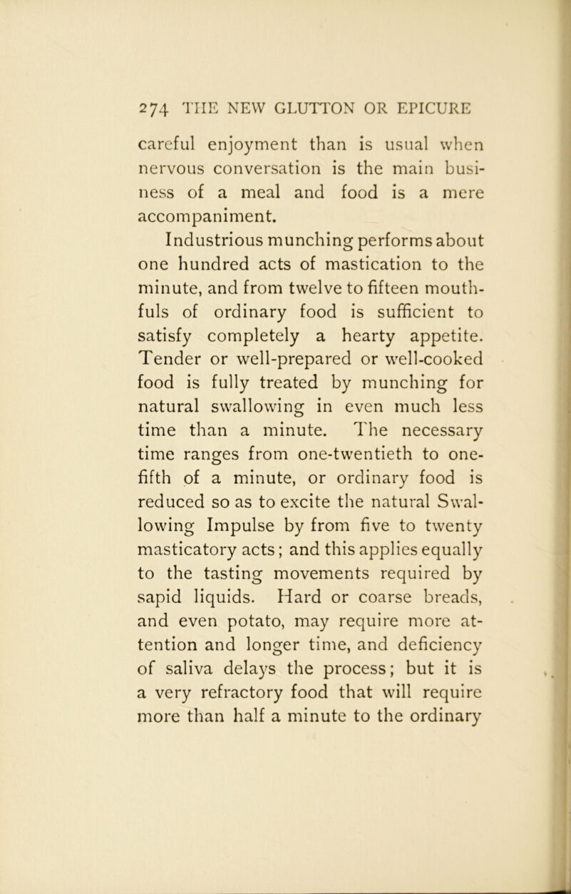 careful enjoyment than is usual when nervous conversation is the main busi- ness of a meal and food is a mere accompaniment. Industrious munching performs about one hundred acts of mastication to the minute, and from twelve to fifteen mouth- fuls of ordinary food is sufficient to satisfy completely a hearty appetite. Tender or well-prepared or well-cooked food is fully treated by munching for natural swallowing in even much less time than a minute. The necessary time ranges from one-twentieth to one- fifth of a minute, or ordinary food is reduced so as to excite the natural Swal- lowing Impulse by from five to twenty masticatory acts; and this applies equally to the tasting movements required by sapid liquids. Hard or coarse breads, and even potato, may require more at- tention and longer time, and deficiency of saliva delays the process; but it is a very refractory food that will require more than half a minute to the ordinary