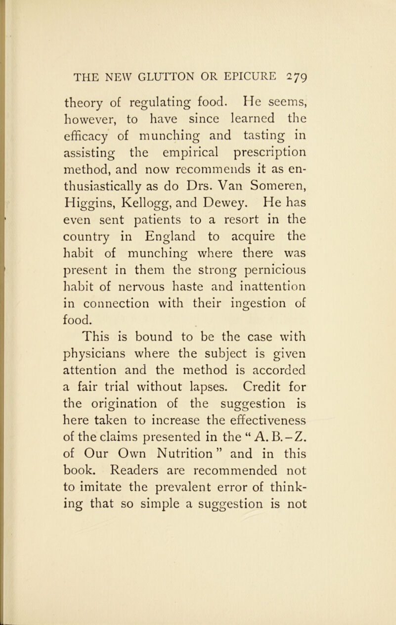 theory of regulating food. He seems, however, to have since learned the efficacy of munching and tasting in assisting the empirical prescription method, and now recommends it as en- thusiastically as do Drs. Van Someren, Higgins, Kellogg, and Dewey. He has even sent patients to a resort in the country in England to acquire the habit of munching where there was present in them the strong pernicious habit of nervous haste and inattention in connection with their ingestion of food. This is bound to be the case with physicians where the subject is given attention and the method is accorded a fair trial without lapses. Credit for the origination of the suggestion is here taken to increase the effectiveness of the claims presented in the “ A. B.-Z. of Our Own Nutrition” and in this book. Readers are recommended not to imitate the prevalent error of think- ing that so simple a suggestion is not