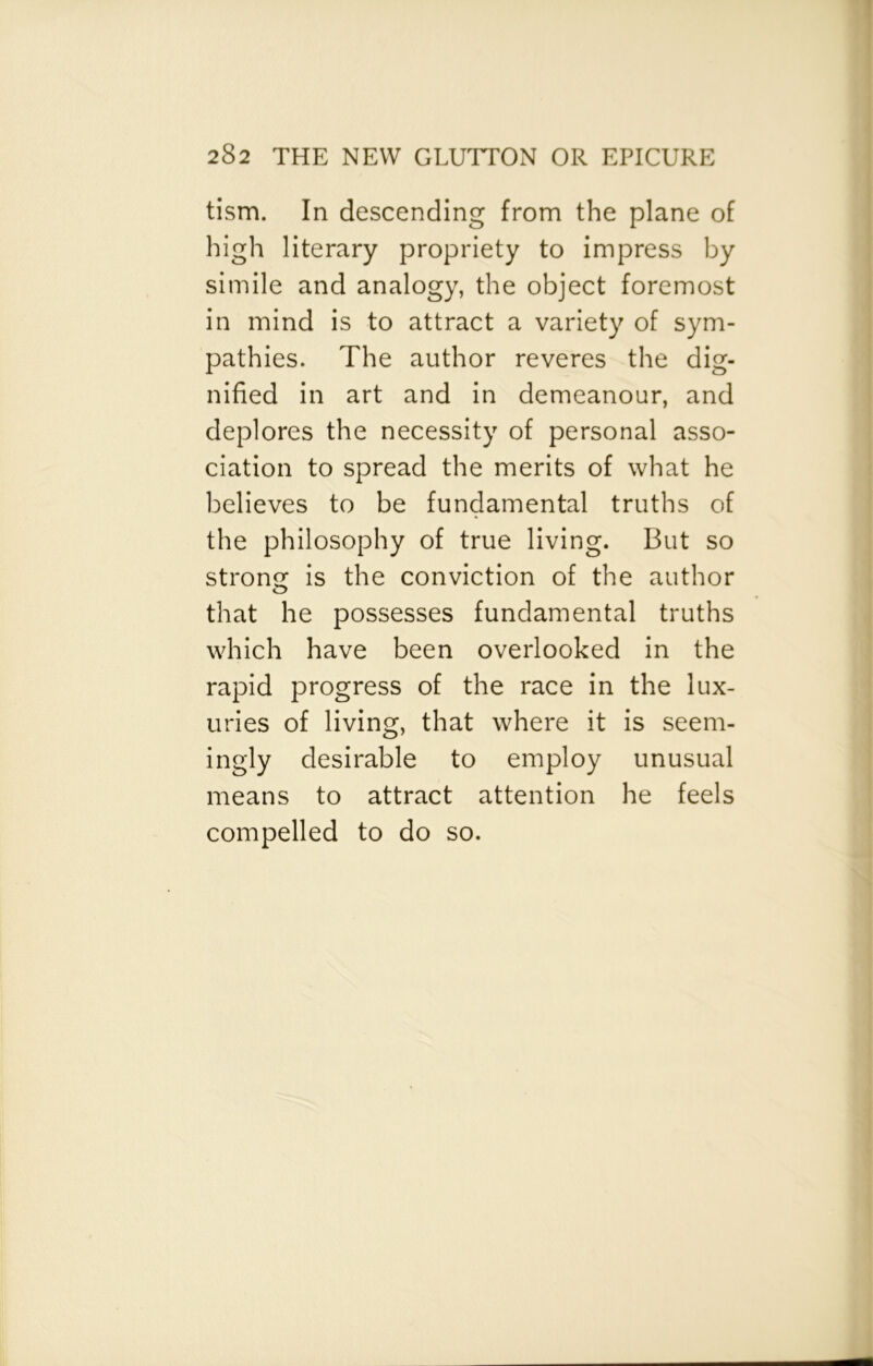 tism. In descending from the plane of high literary propriety to impress by simile and analogy, the object foremost in mind is to attract a variety of sym- pathies. The author reveres the dig- nified in art and in demeanour, and deplores the necessity of personal asso- ciation to spread the merits of what he believes to be fundamental truths of the philosophy of true living. But so strong is the conviction of the author that he possesses fundamental truths which have been overlooked in the rapid progress of the race in the lux- uries of living, that where it is seem- ingly desirable to employ unusual means to attract attention he feels compelled to do so.