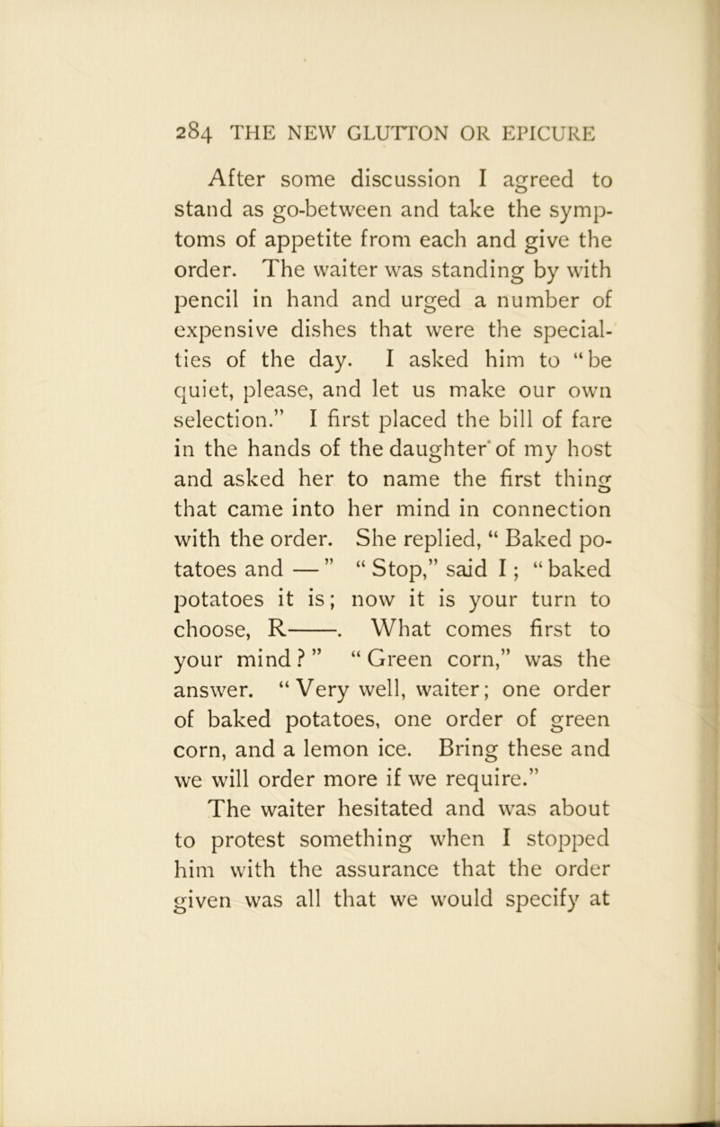 After some discussion I agreed to stand as go-between and take the symp- toms of appetite from each and give the order. The waiter was standing by with pencil in hand and urged a number of expensive dishes that were the special- ties of the day. I asked him to “be quiet, please, and let us make our own selection.” I first placed the bill of fare in the hands of the daughter of my host and asked her to name the first thins: that came into her mind in connection with the order. She replied, “ Baked po- tatoes and — ” “ Stop,” said I; “ baked potatoes it is; now it is your turn to choose, R . What comes first to your mind?” “Green corn,” was the answer. “ Very well, waiter; one order of baked potatoes, one order of green corn, and a lemon ice. Bring these and we will order more if we require.” The waiter hesitated and was about to protest something when I stopped him with the assurance that the order given was all that we would specify at