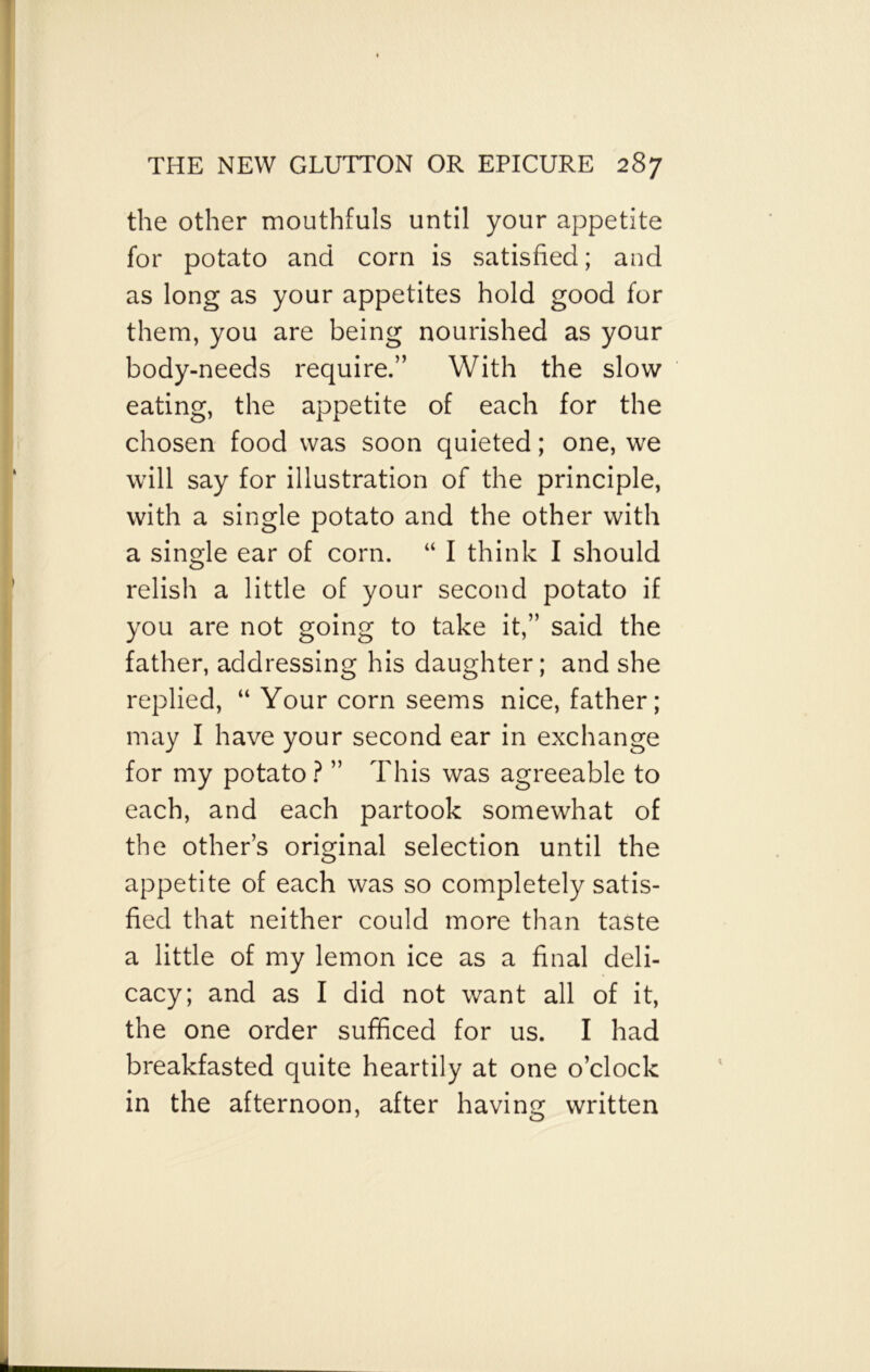 the other mouthfuls until your appetite for potato and corn is satisfied; and as long as your appetites hold good for them, you are being nourished as your body-needs require.” With the slow eating, the appetite of each for the chosen food was soon quieted; one, we will say for illustration of the principle, with a single potato and the other with a single ear of corn. “ I think I should relish a little of your second potato if you are not going to take it,” said the father, addressing his daughter; and she replied, “ Your corn seems nice, father; may I have your second ear in exchange for my potato ? ” This was agreeable to each, and each partook somewhat of the other’s original selection until the appetite of each was so completely satis- fied that neither could more than taste a little of my lemon ice as a final deli- cacy; and as I did not want all of it, the one order sufficed for us. I had breakfasted quite heartily at one o’clock in the afternoon, after having written