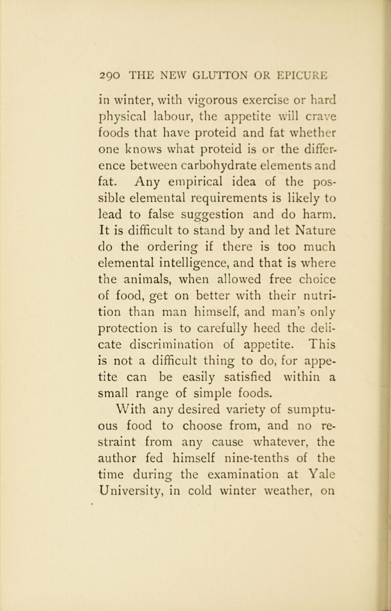 in winter, with vigorous exercise or hard physical labour, the appetite will crave foods that have proteid and fat whether one knows what proteid is or the differ- ence between carbohydrate elements and fat. Any empirical idea of the pos- sible elemental requirements is likely to lead to false suggestion and do harm. It is difficult to stand by and let Nature do the ordering if there is too much elemental intelligence, and that is where the animals, when allowed free choice of food, get on better with their nutri- tion than man himself, and man’s only protection is to carefully heed the deli- cate discrimination of appetite. This is not a difficult thing to do, for appe- tite can be easily satisfied within a small range of simple foods. With any desired variety of sumptu- ous food to choose from, and no re- straint from any cause whatever, the author fed himself nine-tenths of the time during the examination at Yale University, in cold winter weather, on