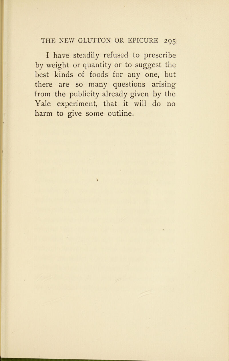 I have steadily refused to prescribe by weight or quantity or to suggest the best kinds of foods for any one, but there are so many questions arising from the publicity already given by the Yale experiment, that it will do no harm to give some outline.