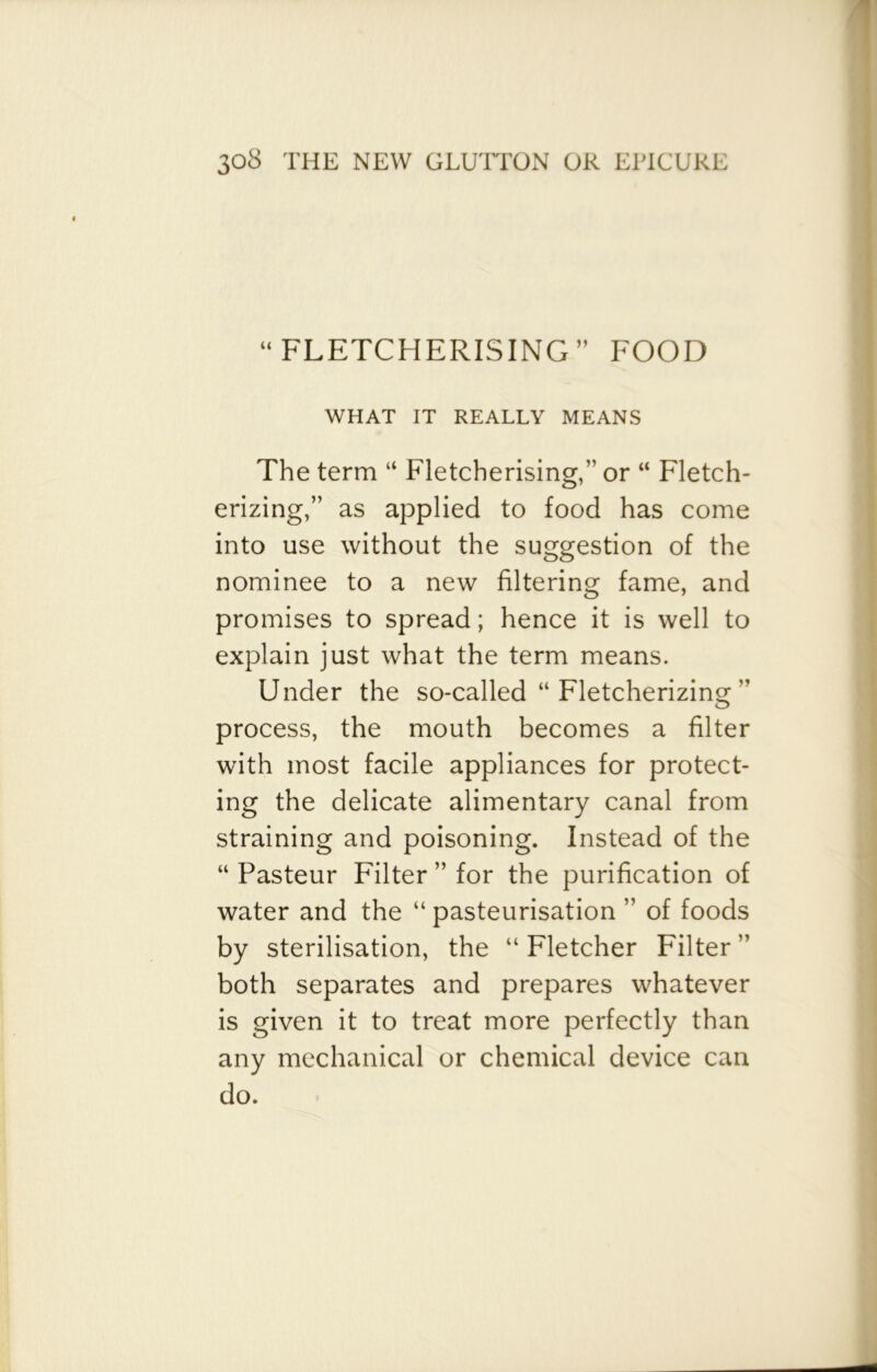 “FLETCHERISING” FOOD WHAT IT REALLY MEANS The term “ Fletcherising,” or “ Fletch- erizing,” as applied to food has come into use without the suggestion of the nominee to a new filtering fame, and promises to spread; hence it is well to explain just what the term means. Under the so-called “ Fletcherizing ” process, the mouth becomes a filter with most facile appliances for protect- ing the delicate alimentary canal from straining and poisoning. Instead of the “ Pasteur Filter ” for the purification of water and the “ pasteurisation ” of foods by sterilisation, the “ Fletcher Filter ” both separates and prepares whatever is given it to treat more perfectly than any mechanical or chemical device can do.