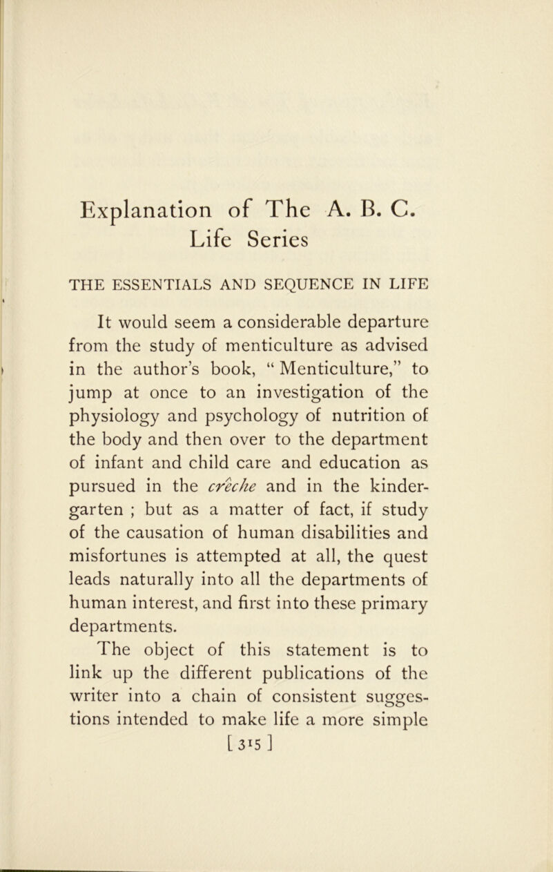 Explanation of The A. B. C. Life Series THE ESSENTIALS AND SEQUENCE IN LIFE It would seem a considerable departure from the study of menticulture as advised in the author’s book, “ Menticulture,” to jump at once to an investigation of the physiology and psychology of nutrition of the body and then over to the department of infant and child care and education as pursued in the creche and in the kinder- garten ; but as a matter of fact, if study of the causation of human disabilities and misfortunes is attempted at all, the quest leads naturally into all the departments of human interest, and first into these primary departments. The object of this statement is to link up the different publications of the writer into a chain of consistent sugges- tions intended to make life a more simple [315 ]