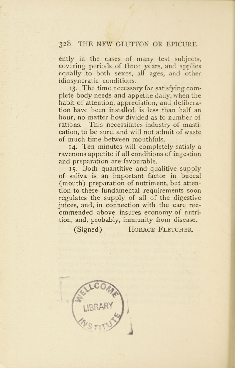 ently in the cases of many test subjects, covering periods of three years, and applies equally to both sexes, all ages, and other idiosyncratic conditions. 13. The time necessary for satisfying com- plete body needs and appetite daily, when the habit of attention, appreciation, and delibera- tion have been installed, is less than half an hour, no matter how divided as to number of rations. This necessitates industry of masti- cation, to be sure, and will not admit of waste of much time between mouthfuls. 14. Ten minutes will completely satisfy a ravenous appetite if all conditions of ingestion and preparation are favourable. 15. Both quantitive and qualitive supply of saliva is an important factor in buccal (mouth) preparation of nutriment, but atten- tion to these fundamental requirements soon regulates the supply of all of the digestive juices, and, in connection with the care rec- ommended above, insures economy of nutri- tion, and, probably, immunity from disease. (Signed) Horace Fletcher. i i