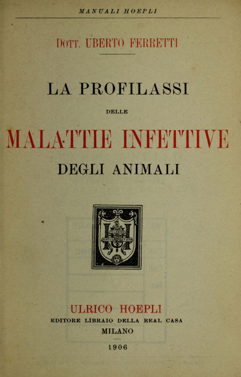 MANUALI HOEFLI Don. UBERTO FERRETTI LA PROFILASSI DELLE MALATTIE INFETTIVE DEGLI ANIMALI ULRICO HOEPLI EDITORE LIBRAIO DELLA RKAL CA8A MILANO 1906