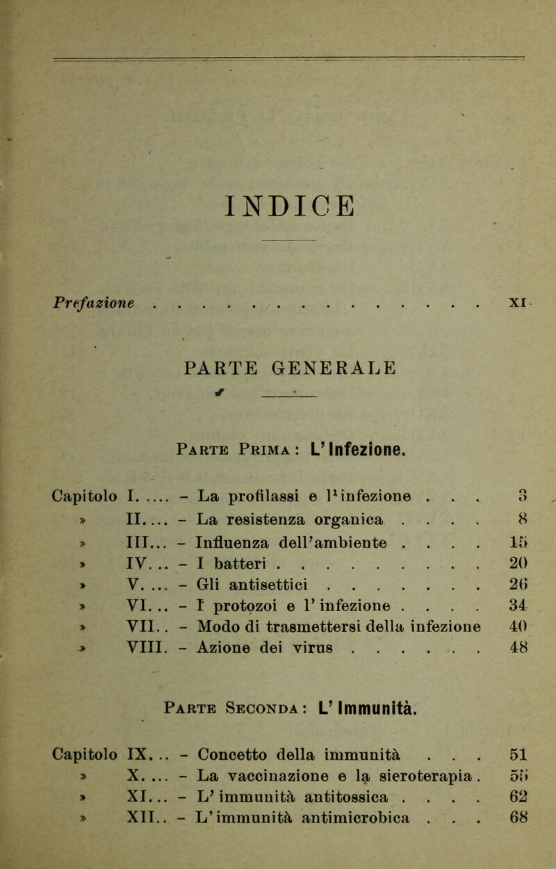 INDICE Prefazione XI PARTE GENERALE ✓ L Parte Prima: L’Infezione. Capitolo I - La profilassi e P infezione ... 3 » II - La resistenza organica .... 8 » III... - Influenza dell’ambiente .... 1?» » IV. - I batteri 20 * V. ... - Gli antisettici 20 * VI... - I protozoi e l’infezione .... 34 » VII.. - Modo di trasmettersi della infezione 40 * Vili. - Azione dei virus 48 Parte Seconda: L’Immunità. Capitolo IX. .. - Concetto della immunità ... 51 » X. ... - La vaccinazione e la sieroterapia. 55 » XI... - L’immunità antitossica .... 62 » XII.. - L’immunità antimicrobica ... 68