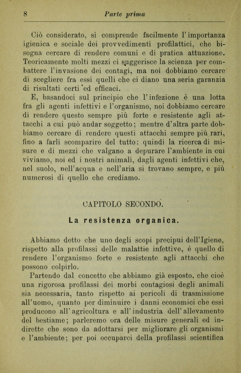 Ciò considerato, si comprende facilmente l’importanza igienica e sociale dei provvedimenti profilattici, che bi- sogna cercare di rendere comuni e di pratica attuazione. Teoricamente molti mezzi ci suggerisce la scienza per com- battere l’invasione dei contagi, ma noi dobbiamo cercare di scegliere fra essi quelli che ci diano una seria garanzia di risultati certi ‘ed efficaci. E, basandoci sul principio che l’infezione è una lotta fra gli agenti infettivi e l’organismo, noi dobbiamo cercare di rendere questo sempre più forte e resistente agli at- tacchi a cui può andar soggetto; mentre d’altra parte dob- biamo cercare di rendere questi attacchi sempre più rari, fino a farli scomparire del tutto: quindi la ricerca di mi- sure e di mezzi che valgano a depurare l’ambiente in cui viviamo, noi ed i nostri animali, dagli agenti infettivi che, nel suolo, nell’acqua e nell’aria si trovano sempre, e più numerosi di quello che crediamo. CAPITOLO SECONDÒ. La resistenza organica. Abbiamo detto che uno degli scopi precipui dell’Igiene, rispetto alla profilassi delle malattie infettive, è quello di rendere l’organismo forte e resistente agli attacchi che possono colpirlo. Partendo dal concetto che abbiamo già esposto, che cioè una rigorosa profilassi dei morbi contagiosi degli animali sia necessaria, tanto rispetto ai pericoli di trasmissione all’uomo, quanto per diminuire i danni economici che essi producono all’ agricoltura e all’ industria dell’ allevamento del bestiame; parleremo ora delle misure generali ed in- dirette che sono da adottarsi per migliorare gli organismi e l’ambiente; per poi occuparci della profilassi scientifica