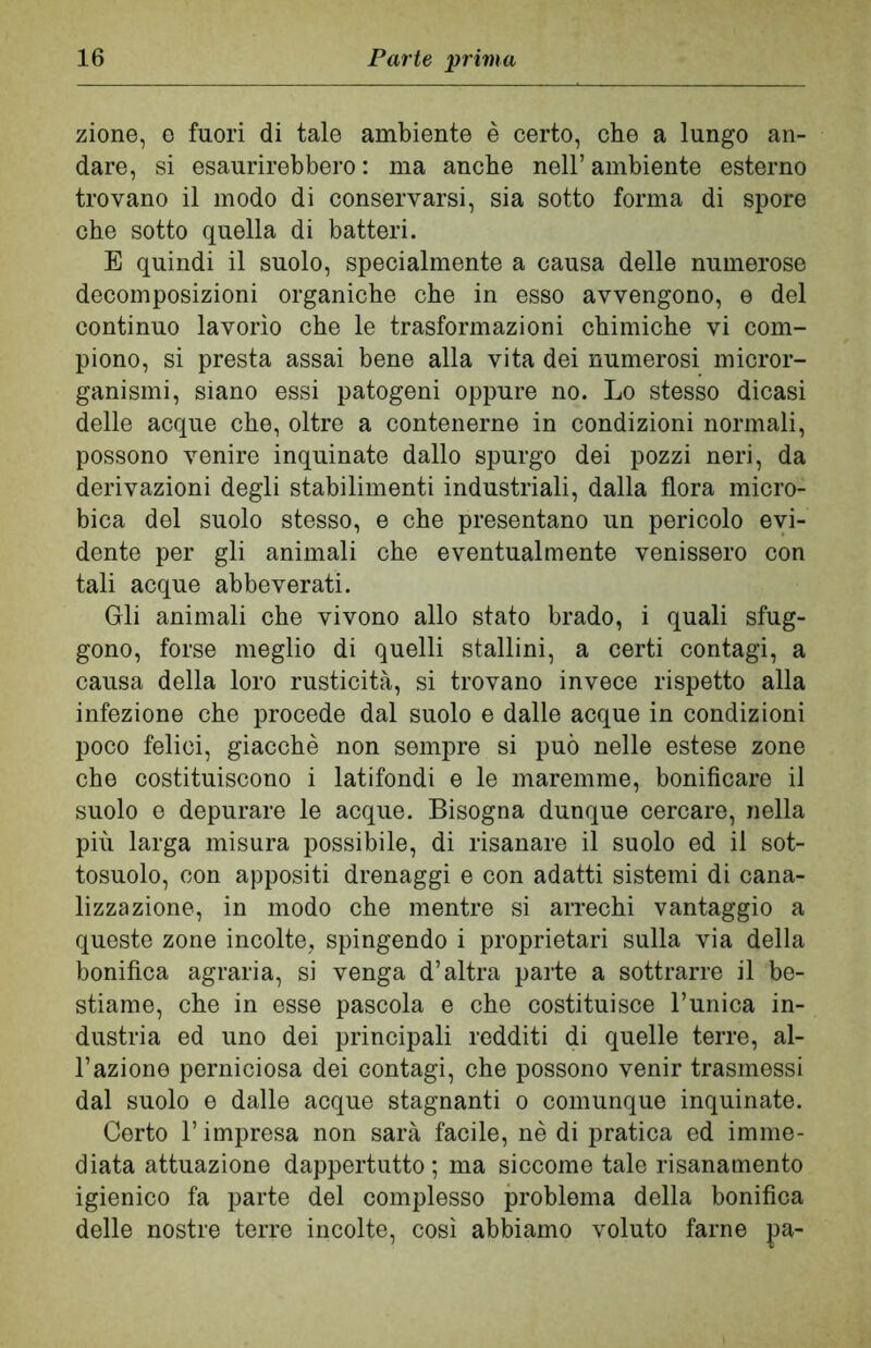 zione, e fuori di tale ambiente è certo, che a lungo an- dare, si esaurirebbero : ma anche nell’ ambiente esterno trovano il modo di conservarsi, sia sotto forma di spore che sotto quella di batteri. E quindi il suolo, specialmente a causa delle numerose decomposizioni organiche che in esso avvengono, e del continuo lavorìo che le trasformazioni chimiche vi com- piono, si presta assai bene alla vita dei numerosi micror- ganismi, siano essi patogeni oppure no. Lo stesso dicasi delle acque che, oltre a contenerne in condizioni normali, possono venire inquinate dallo spurgo dei pozzi neri, da derivazioni degli stabilimenti industriali, dalla flora micro- bica del suolo stesso, e che presentano un pericolo evi- dente per gli animali che eventualmente venissero con tali acque abbeverati. Gli animali che vivono allo stato brado, i quali sfug- gono, forse meglio di quelli stallini, a certi contagi, a causa della loro rusticità, si trovano invece rispetto alla infezione che procede dal suolo e dalle acque in condizioni poco felici, giacché non sempre si può nelle estese zone che costituiscono i latifondi e le maremme, bonificare il suolo e depurare le acque. Bisogna dunque cercare, nella più larga misura possibile, di risanare il suolo ed il sot- tosuolo, con appositi drenaggi e con adatti sistemi di cana- lizzazione, in modo che mentre si arrechi vantaggio a queste zone incolte, spingendo i proprietari sulla via della bonifica agraria, si venga d’altra parte a sottrarre il be- stiame, che in esse pascola e che costituisce l’unica in- dustria ed uno dei principali redditi di quelle terre, al- l’azione perniciosa dei contagi, che possono venir trasmessi dal suolo e dalle acque stagnanti o comunque inquinate. Certo l’impresa non sarà facile, nè di pratica ed imme- diata attuazione dappertutto; ma siccome tale risanamento igienico fa parte del complesso problema della bonifica delle nostre terre incolte, così abbiamo voluto farne pa-