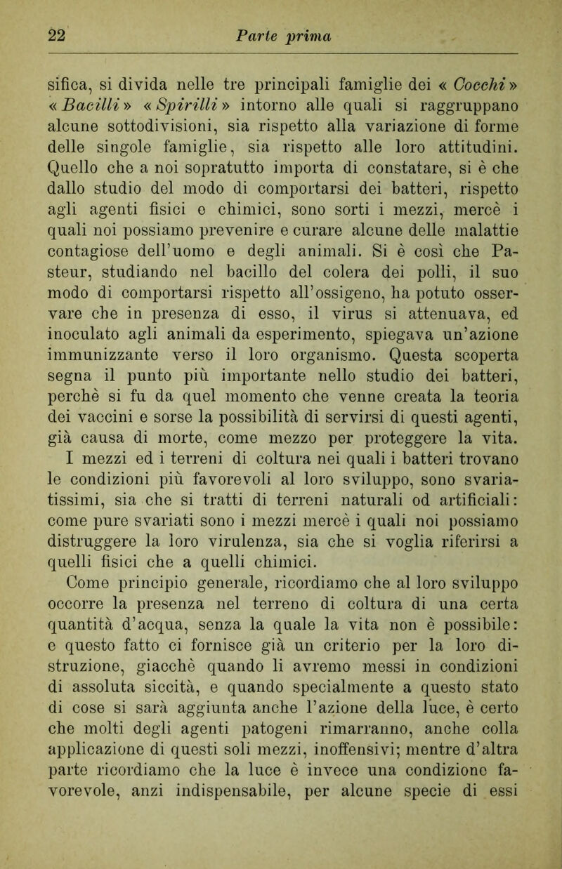 sifica, si divida nelle tre principali famiglie dei « Coeehi » « Bacilli » « Spirilli » intorno alle quali si raggruppano alcune sottodivisioni, sia rispetto alla variazione di forme delle singole famiglie, sia rispetto alle loro attitudini. Quello che a noi sopratutto importa di constatare, si è che dallo studio del modo di comportarsi dei batteri, rispetto agli agenti fisici e chimici, sono sorti i mezzi, mercè i quali noi possiamo prevenire e curare alcune delle malattie contagiose dell’uomo e degli animali. Si è così che Pa- steur, studiando nel bacillo del colera dei polli, il suo modo di comportarsi rispetto all’ossigeno, ha potuto osser- vare che in presenza di esso, il virus si attenuava, ed inoculato agli animali da esperimento, spiegava un’azione immunizzante verso il loro organismo. Questa scoperta segna il punto più importante nello studio dei batteri, perchè si fu da quel momento che venne creata la teoria dei vaccini e sorse la possibilità di servirsi di questi agenti, già causa di morte, come mezzo per proteggere la vita. I mezzi ed i terreni di coltura nei quali i batteri trovano le condizioni più favorevoli al loro sviluppo, sono svaria- tissimi, sia che si tratti di terreni naturali od artificiali: come pure svariati sono i mezzi mercè i quali noi possiamo distruggere la loro virulenza, sia che si voglia riferirsi a quelli fisici che a quelli chimici. Come principio generale, ricordiamo che al loro sviluppo occorre la presenza nel terreno di coltura di una certa quantità d’acqua, senza la quale la vita non è possibile: e questo fatto ci fornisce già un criterio per la loro di- struzione, giacché quando li avremo messi in condizioni di assoluta siccità, e quando specialmente a questo stato di cose si sarà aggiunta anche l’azione della luce, è certo che molti degli agenti patogeni rimarranno, anche colla applicazione di questi soli mezzi, inoffensivi; mentre d’altra parte ricordiamo che la luce è invece una condizione fa- vorevole, anzi indispensabile, per alcune specie di essi