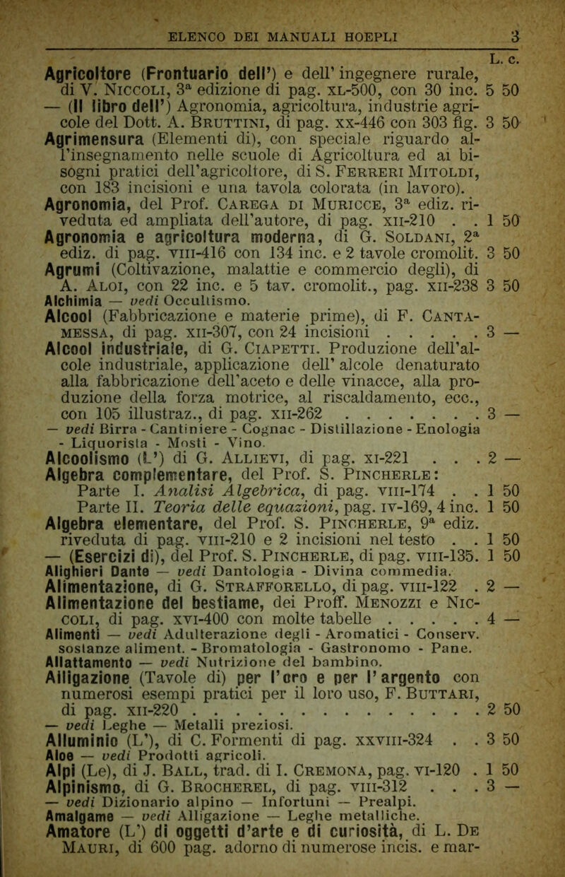 Agricoltore (Prontuario dell’) e dell’ingegnere rurale, di Y. Niccoli, 3a edizione di pag. xl-500, con 30 ine. — (il libro dell’) Agronomia, agricoltura, industrie agri- cole del Dott. A. Bruttini, di pag. xx-446 con 303 fig. Agrimensura (Elementi di), con speciale riguardo al- l’insegnamento nelle scuole di Agricoltura ed ai bi- sogni pratici dell’agricoltore, di S. Ferreri Mitoldi, con 183 incisioni e una tavola colorata (in lavoro). Agronomia, del Prof. Carega di Muricce, 3a ediz. ri- veduta ed ampliata dell’autore, di pag. xii-210 . . Agronomia e agricoltura moderna, di G. Soldani, 2a ediz. di pag. vm-416 con 134 ine. e 2 tavole cromolit. Agrumi (Coltivazione, malattie e commercio degli), di A. Aloi, con 22 ine. e 5 tav. cromolit., pag. xn-238 Alchimia — vedi Occultismo. Alcool (Fabbricazione, e materie prime), di F. Canta- messa, di pag. xn-307, con 24 incisioni Alcool industriale, di G. Ciapetti. Produzione dell’al- cole industriale, applicazione dell’ alcole denaturato alla fabbricazione dell’aceto e delle vinacce, alla pro- duzione della forza motrice, al riscaldamento, ecc., con 105 illustraz., di pag. xn-262 — vedi Birra - Cantiniere - Cognac - Distillazione - Enologia - Liquorista - Mosti - Vino. Alcoolismo (!-’) di G. Allievi, di pag. xi-221 . . . Algebra complementare, del Prof. S. Pincherle: Parte I. Analisi Algebrica, di pag. vm-174 . . Parte II. Teoria delle equazioni, pag. iv-169, 4 ine. Algebra elementare, del Prof. S. Pincherle, 9a ediz. riveduta di pag. vm-210 e 2 incisioni nel testo . . — (Esercizi di), del Prof. S. Pincherle, di pag. vm-135. Alighieri Dante — vedi Dantologia - Divina commedia. Alimentazione, di G. wStrafforello, di pag. vm-122 . Alimentazione del bestiame, dei Proff. Menozzi e Nic- coli, di pag. xvi-400 con molte tabelle Alimenti — vedi Adulterazione degli - Aromatici - Conserv. sostanze aliment. - Bromatologia - Gastronomo - Pane. Allattamento — vedi Nutrizione del bambino. Alligazione (Tavole di) per l’oro e per l’argento con numerosi esempi pratici per il loro uso, F. Buttari, di pag. xn-220 — vedi Leghe — Metalli preziosi. Alluminio (L’), di C. Formenti di pag. xxvm-324 . . Aloe — vedi Prodotti agricoli. Alpi (Le), di J. Ball, trad. di I. Cremona, pag. vi-120 . — vedi Dizionario alpino — Infortuni — Prealpi. Amalgamo — vedi Alligazione — Leghe metalliche. Amatore (L’) di oggetti d’arte e di curiosità, di L. De Mauri, di 600 pag. adorno di numerose incis. e mar- L. c. 5 50 3 50 1 50 3 50 3 50 3 - 3 - 2 — 1 50 1 50 1 50 1 50 2 — 4 — 2 50 3 50 1 50