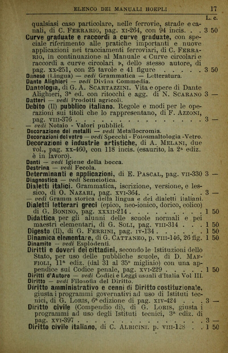 lTc. qualsiasi caso particolare, nelle ferrovie, strade e ca- nali, di C. Ferrario, pag. xi-264, con 94 incis. . . 3 50 Curve graduate e raccordi a curve graduate, con spe- ciale riferimento alle pratiche importanti e nuove applicazioni nei tracciamenti ferroviari, di C. Ferra- rio, in continuazione al Manuale « Curve circolari e raccordi a curve circolari », dello stesso autore, di pag. xx-251, con 25 tavole e 41 figure 3 50 Danese (Lingua) — vedi Grammatica — Letteratura. Dante Alighieri — vedi Divina Commedia. Dantologia, di G. A. Scartazzini. Vita e opere di Dante Alighieri, 3a ed. con ritocchi e agg. di N. Scarano 3 — Datteri — vedi Prodotti agricoli. Debito (II) pubblico italiano. Regole e modi per le ope- razioni sui titoli che lo rappresentano, di F. Azzoni, pag. viii-376 3 — — vedi Notaio - Valori pubblici. Decorazione dei metalli — vedi Metallocromia. Decorazioni del vetro — vedi Specchi - Fotosmaltologia -Vetro. Decorazioni e industrie artistiche, di A. Melani, due voi., pag. xx-460, con 118 incis. (esaurito, la 2a ediz. è in lavoro). Denti — vedi Igiene della bocca. Destrina — vedi Fecola. Determinanti e applicazioni, di E. Pascal, pag. vn-330 3 — Diagnostica — vedi Semeiotica. Dialetti italici. Grammatica, iscrizione, versione, e les- sico, di 0. Nazari, pag. xvi-364 3 — — vedi Gramm storica della lingua e dei dialetti italiani. Dialetti letterari greci (epico, neo-ionico, dorico, eolico) di G. Bonino, pag. xxxn-214 1 50 Didattica per gli alunni delle scuole normali e pei maestri elementari, di G. Soli, pag. vin-314 . . . 1 50 Digesto (II), di G. Ferrini, pag. iv-134 1 50 Dinamica elementare, di G. Cattaneo, p. viii-146, 26 flg. 1 50 Dinamite — vedi Esplodenti. Diritti e doveri dei cittadini, secondo le Istituzioni dello Stato, per uso delle pubbliche scuole, di D. Maf- fioli, lla ediz. (dal 31 al 35° migliaio) con una ap- pendice sul Codice penale, pag. xvi-229 1 50 Diritti d’Autore — vedi Codici e Leggi usuali d’Italia Voi III. Diritto — vedi Filosofìa del Diritto. Diritto amministrativo e cenni di Diritto costituzionale, giusta i programmi governativi ad uso di Istituti tec- nici, di G. Loris, 6a edizione di pag. xiv-424 . . . 3 — Diritto civile (Compendio di), di G. Loris, giusta i programmi ad uso degli Istituti tecnici, 3a ediz. di pag. xvi-397 3 — Diritto civile italiano, di C. Albicini. p. vm-128 . . 1 50