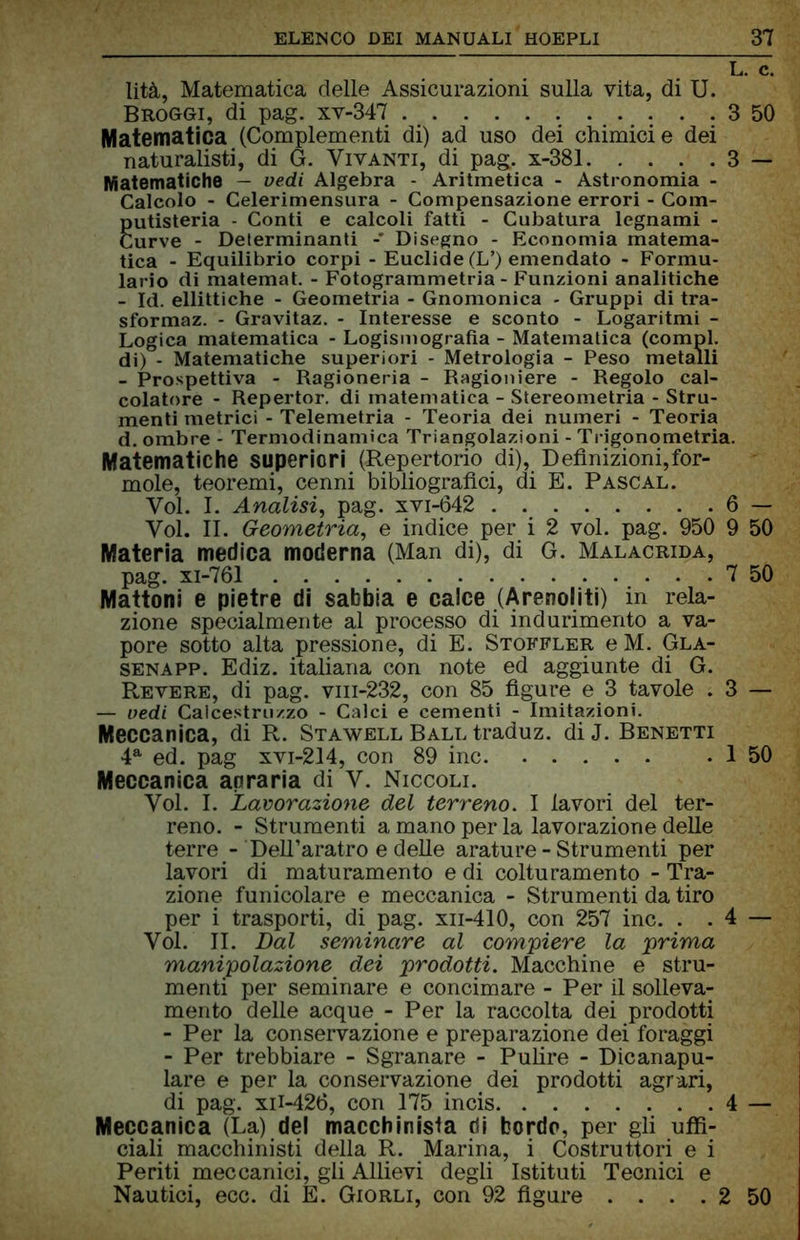    lTc. lità, Matematica delle Assicurazioni sulla vita, di U. Broggi, di pag. xv-347 3 50 Matematica (Complementi di) ad uso dei chimici e dei naturalisti, di G. Vivanti, di pag. x-381 3 — Matematiche — vedi Algebra - Aritmetica - Astronomia - Calcolo - Celeriniensura - Compensazione errori - Com- gutisteria - Conti e calcoli fatti - Cubatura legnami - urve - Determinanti Disegno - Economia matema- tica - Equilibrio corpi - Euclide (L’) emendato - Formu- lario di matemat. - Fotogrammetria - Funzioni analitiche - Id. ellittiche - Geometria - Gnomonica - Gruppi di tra- sformaz. - Gravitaz. - Interesse e sconto - Logaritmi - Logica matematica - Logismografìa - Matematica (compì, di) - Matematiche superiori - Metrologia - Peso metalli - Prospettiva - Ragioneria - Ragioniere - Regolo cal- colatore - Repertor. di matematica - Stereometria - Stru- menti metrici - Telemetria - Teoria dei numeri - Teoria d. ombre - Termodinamica Triangolazioni - Trigonometria. Matematiche superiori (Repertorio di), Definizioni, for- mole, teoremi, cenni bibliografici, di E. Pascal. Voi. I. Analisi, pag. xvi-642 6 — Voi. II. Geometria, e indice per i 2 voi. pag. 950 9 50 Materia medica moderna (Man di), di G. Malacrida, pag. xi-761 7 50 Mattoni e pietre di sabbia e calce (Arenoliti) in rela- zione specialmente al processo di indurimento a va- pore sotto alta pressione, di E. Stoffler eM. Gla- senapp. Ediz. italiana con note ed aggiunte di G. Revere, di pag. vm-232, con 85 figure e 3 tavole . 3 — — vedi Calcestruzzo - Calci e cementi - Imitazioni. Meccanica, di R. Stawell Ball traduz. diJ. Benetti 4a ed. pag xvi-214, con 89 ine . I 50 Meccanica anraria di V. Niccoli. Voi. I. Lavorazione del terreno. I lavori del ter- reno. - Strumenti a mano per la lavorazione delle terre - Dell’aratro e delle arature - Strumenti per lavori di maturamente e di colturamento - Tra- zione funicolare e meccanica - Strumenti da tiro per i trasporti, di pag. xn-410, con 257 ine. . . 4 — Voi. II. Dal seminare al compiere la prima manipolazione dei prodotti. Macchine e stru- menti per seminare e concimare - Per il solleva- mento delle acque - Per la raccolta dei prodotti - Per la conservazione e preparazione dei foraggi - Per trebbiare - Sgranare - Pulire - Dicanapu- lare e per la conservazione < dei prodotti agrari, di pag. xii-426, con 175 incis 4 — Meccanica (La) del macchinista di bordo, per gli uffi- ciali macchinisti della R. Marina, i Costruttori e i Periti meccanici, gli Allievi degli Istituti Tecnici e Nautici, ecc. di E. Giorli, con 92 figure . . . . 2 50