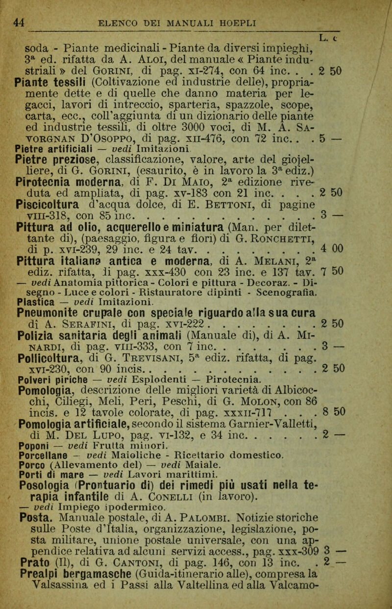 soda - Piante medicinali - Piante da diversi impieghi, 3a ed. rifatta da A. Aloi, del manuale « Piante indu- striali » del Gorini, di pag. xi-274, con 64 ine. . . 2 50 Piante tessili (Coltivazione ed industrie delle), propria- mente dette e di quelle che danno materia per le- gacci, lavori di intreccio, sjparteria, spazzole, scope, carta, ecc., coll’aggiunta di un dizionario delle piante ed industrie tessili, di oltre 3000 voci, di M. A. Sa- vorgnan D’Osoppo, di pag. xii-476, con 72 ine.. . 5 — Pietre artificiali — vedi Imitazioni Pietre preziose, classificazione, valore, arte del gioiel- liere, di G. Gorini, (esaurito, è in lavoro la 3aediz.) Pirotecnia moderna, di F. Di Maio, 2a edizione rive- duta ed ampliata, di pag. xv-183 con 21 ine. . . . 2 50 Piscicoltura d’acqua dolce, di E. Bettoni, di pagine vm-318, con 85 ine 3 — Pittura ad olio, acquerello e miniatura (Man. per dilet- tante di), (paesaggio, figura e fiori) di G. Ronchetti, di p. xvi-239, 29 ine. e 24 tav 4 00 Pittura italiano antica e moderna, di A. Melani, 2a ediz. rifatta, li pag. xxx-430 con 23 ine. e 137 tav. 7 50 — vedi Anatomia pittorica - Colori e pittura - Decoraz. - Di- segno - Luce e colori - Ristauratore dipinti - Scenografia. Plastica — vedi Imitazioni. Pneumonite crupale con speciale riguardo alla sua cura di A. Serafini, di pag. xvi-222 2 50 Polizia sanitaria degli animali (Manuale di), di A. Mi- nardi, di pag. vm-333, con 7 ine 3 — Pollicoltura, di G. Trevisani, 5a ediz. rifatta, di pag. xvi-230, con 90 incis 2 50 Polveri piriche — vedi Esplodenti — Pirotecnia. Pomologia, descrizione delle migliori varietà di Albicoc- chi, Ciliegi, Meli, Peri, Peschi, di G. Molon, con 86 incis. e 12 tavole colorate, di pag. xxxn-717 . . . 8 50 Pomologia artificiale, secondo il sistema Garnier-Valletti, di M. Del Lupo, pag. vi-132, e 34 ine 2 — Poponi — vedi Frutta minori. Porcellane - vedi Maioliche - Ricettario domestico. Porco (Allevamento del) — vedi Maiale. Porti di mare — vedi Lavori marittimi. Posologia (Prontuario di) dei rimedi più usati nella te- rapia infantile di A. Conelli (in lavoro). — vedi Impiego ipodermico. Posta. Manuale postale, di A. Palombi. Notizie storiche sulle Poste d’Italia, organizzazione, legislazione, po- sta militare, unione postale universale, con una ap- pendice relativa ad alcuni servizi access., pag. xxx-309 3 — Prato (II), di G. Cantoni, di pag. 146, con 13 ine. . 2 — Prealpi bergamasche (Guida-itinerario alle), compresa la Valsassina ed i Passi alla Valtellina ed alla Valcamo-