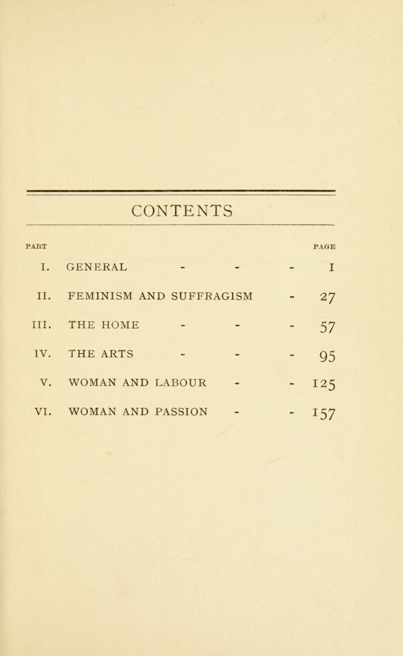 CONTENTS PART PAGE I. GENERAL - i II. FEMINISM AND SUFFRAGISM ‘ 27 III. THE HOME - - 57 IV. THE ARTS - - 95 V. WOMAN AND LABOUR - - 125 VI. WOMAN AND PASSION - IS7