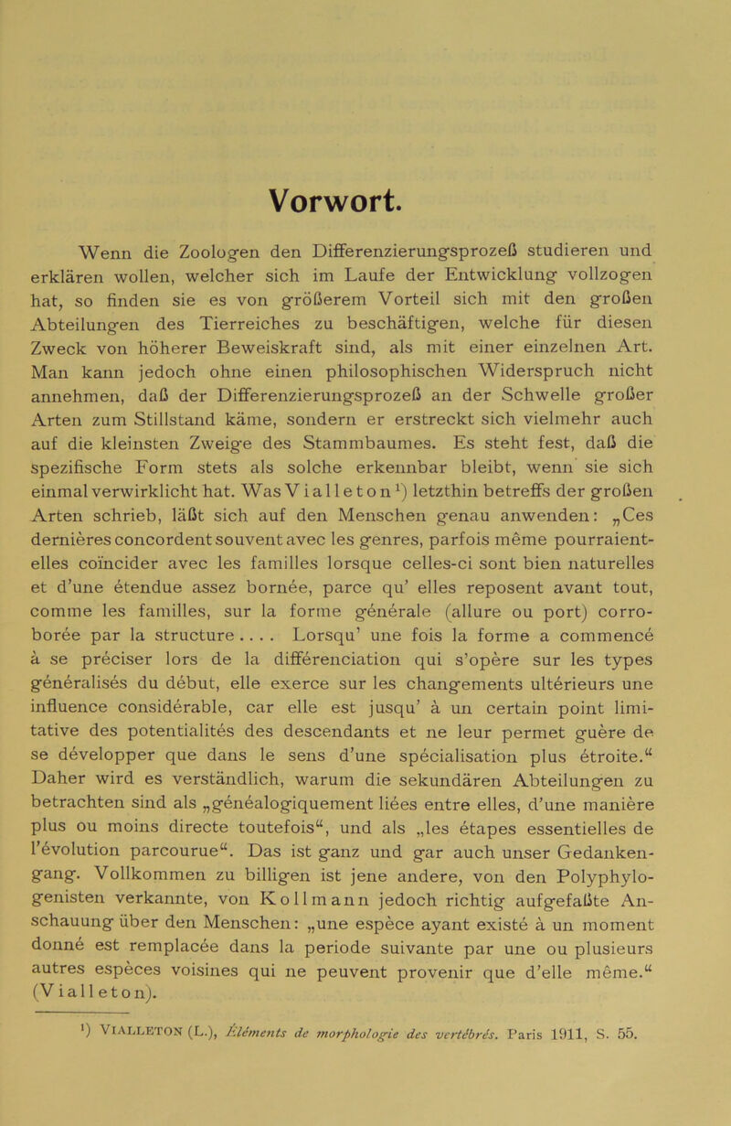 Vorwort. Wenn die Zooio,g-en den Differenzierung-sprozeC studierei! und erklàren wollen, welcher sich im Laute der Entwicklung vollzogen hat, so finden sie es von gròOerem Vorteil sich mit den groOen Abteilungen des Tierreiches zu beschàftigen, welche fiir diesen Zweck von hòherer Beweiskraft sind, als mit einer einzelnen Art. Man kann jedoch ohne einen philosophischen Widerspruch nicht annehmen, daU der DifferenzierungsprozeO an der Schwelle groGer Arten zum Stillstand kame, sondern er erstreckt sich vielmehr auch auf die kleinsten Zweig'e des Stammbaumes. Es steht test, dafi die spezifische Form stets als solche erkennbar bleibt, wenn sie sich einmalverwirklicht hat. Was Vialleton^) letzthin betrefFs der groOen Arten schrieb, laOt sich auf den Menschen genau anwenden: „Ces demièresconcordentsouventavec les genres, parfois mème pourraient- elles coincider avec les familles lorsque celles-ci sont bien naturelles et d’une étendue assez bornée, parce qu’ elles reposent avant tout, cornine les familles, sur la forme générale (allure ou port) corro- borée par la structure .... Lorsqu’ une fois la forme a commencé à se préciser lors de la différenciation qui s’opère sur les types généralisés du début, elle exerce sur les changements ultérieurs une influence considérable, car elle est jusqu’ à un certain point limi- tative des potentialités des descendants et ne leur permet guère de se développer que dans le sens d’une spécialisation plus étroite.“ Daher wird es verstàndlich, warum die sekundàren Abteilungen zu betrachten sind als „généalogiquement liées entre elles, d’une manière plus ou moins directe toutefois“, und als ,,les étapes essentielles de l’évolution parcourue“. Das ist ganz und gar auch unser Gedanken- gang. Vollkommen zu billigen ist jene andere, von den Polyphylo- genisten verkannte, von Kollmann jedoch richtig aufgefaGte An- schauung iìber den Menschen: „une espèce ayant existé à un moment donné est remplacée dans la periode suivante par une ou plusieurs autres espèces voisines qui ne peuvent provenir que d’elle méme.“ (Viali eton). ’) VlALLETON (L.), Èléments de morpholog^ie des vcrtébrés. Paris 1911, S. 55.