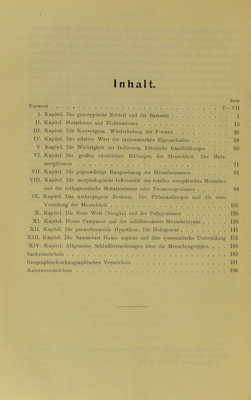 Seite Vorwort V—VII I. Kapitel. Der genotypische Erbteil und die Bastarde 1 IL Kapitel. Mutationen und Fluktuationen 15 III. Kapitel. Die Konvergenz. Wiederholung der Formen 26 IV. Kapitel. Der relative Wert der ta-Kinomischen Figenschaften 38 V. Kapitel. Die Wichtigkeit der Isolicrung. Fthnische Randbildungen .... 50 VI. Kapitel. Die groBen raumlicben Bildungen der Menschheit. Der Meta- morpliismus 71 VII. Kapitel. Die gegenwartige Rangordnung der Menscbenrassen 81 Vili. Kapitel. Die morpliologische Iiifcrioritat der fossilen europaischen Menschen und der orthogenetisclie Mutationismus oder Neomonogenismus 94 IX. Kapitel. Das anthropogene Zentrum. Der Pithecantliropus und die erste Verteilung der Menschheit 105 X. Kapitel. Die Neue Welt (Neogiia) und der Polygenismus 120 XI. Kapitel. Homo Pampaeus und der indiffercnzierte Menscheutypus 130 < XII. Kapitel. Die pananthropoide Hypothese. Die Hologenese 141 XIII. Kapitel. Die .Sanimelart Homo sapiens und ihre systematische Unterteilung 151 XIV. Kapitel. Allgcmeine .Schlufibetrachtungen iibcr die Menschcngruppen , . . 166 .Sachverzeichnis 183 Gcographisch-ethnographischcs Verzeichnis 191 Autorenverzeichnis 196