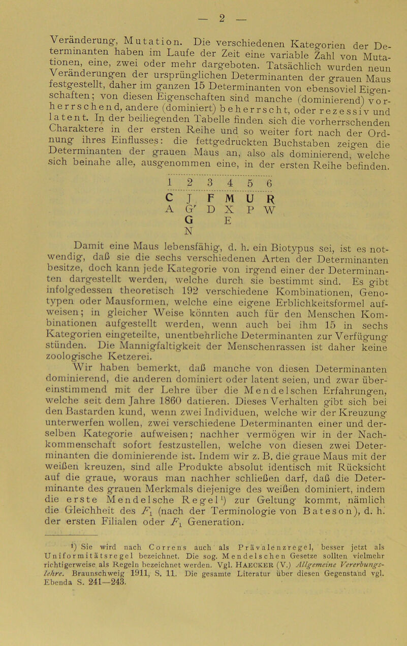 Veranderung-, Mutation. Die verschiedenen Kateg-orien der De- termmanten haben im Laufe der Zeit eine variable Zahl von Muta- tionen, eme, zwei oder mehr darg-eboten. Tatsàchlich wurden neun Veranderung-en der urspriingflichen Determinanten der g-rauen Maus lestgestellt, daher im ganzen 15 Determinanten von ebensoviel Eigen- schalten; von diesen Eigenschaften sind manche (dominierend) vo r- herrschend, andere (dominiert) b eherrscht, oder rezessiv und latent. In der beiliegenden Tabelle finden sich die vorherrschenden Charaktere in der ersten Reihe und so weiter fort nach der Ord- nung ihres Einflusses: die fettgedruckten Buchstaben zeigen die Determinanten der grauen Maus an, also als dominierend, welche sich beinahe alle, ausgenommen eine, in der ersten Reihe befinden. 1 2 3 4 5 6 C J F M U R A G' D X P W G E N Damit eine Maus lebensfahig, d. h. ein Biotypus sei, ist es not- wendig, dali sie die sechs verschiedenen Arten der Determinanten besitze, doch kann jede Kategorie von irgend einer der Determinan- ten dargestellt werden, welche durch sie bestimmt smd. Es gibt infolgedessen theoretisch 192 verschiedene Kombinationen, Geno- typen oder Mausformen, welche eine eigene Erblichkeitsformel auf- weisen; in gleicher Weise kònnten auch fiir den Menschen Kom- binationen aufgestellt werden, wenn auch bei ihm 15 in sechs Kategorien eingeteilte, unentbehrliche Determinanten zur Verfiigung’ stunden. Die Mannigfaltigkeit der Menschenrassen ist daher keine zoologische Ketzerei. Wir haben bemerkt, daO manche von diesen Determinanten dominierend, die anderen dominiert oder latent seien, und zwar iiber- einstimmend mit der Lehre iiber die Mendelschen Erfahrungen, welche seit dem Jahre 1860 datieren. Dieses Verhalten gibt sich bei den Bastarde!! kund, wenn zwei Individue!!, welche wir der Kreuzung unterwerfen wollen, zwei verschiedene Determinanten einer und der- selben Kategorie aufweisen; nachher vermògen wir in der Nach- kommenschaft sofort festzustellen, welche von diesen zwei Deter- minanten die dominierende ist. Indem wir z. B. die grane Maus mit der weiCen kreuzen, sind alle Produkte absolut identisch mit Rùcksicht auf die grane, woraus man nachher schliefien darf, daC die Deter- minante des grauen Merkmals diejenig'e des weiCen dominiert, indem die erste Mendelsche RegeD) zur Geltung kommt, nàmlich die Gleichheit des (nach der Terminologie von Bateson), d. h. der ersten Filialen oder Generation. 1) Sie wird nach Corre ns auch als P r a v a le n z re ge 1, besser jetzt als Uniformitatsregel bezeichnet. Die sog. Mendelschen Gesetze soliteli vielmehr richtigerweise als Regeln bezeichnet werden. Vgl. HaeCKER (V.) Allgememe Vererburigs- lehre. Braunschweig 1911, S. 11. Die gesamte Literatur iiber diesen Gegenstahd vgl. Sbenda S. 241—243.