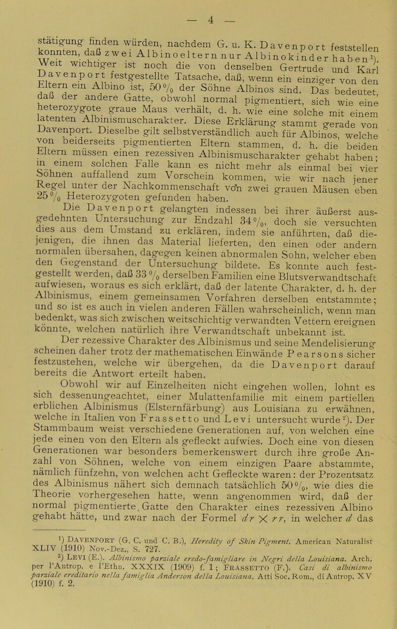 statigung finden wurden, nachdem G. u. K. Davenport feststellen ^nnten, dafi zwei Albinoeltern nur Albinokinder habenb Weit wichtiger ist noch die von denselben Gertrude und Karl Davenport festgestellte Tatsache, dafi, wenn ein einziger von den Eltern ein Albino ist, 5Qo/, der Sòhne Albinos sind. dL bedeutet dafi der andere Gatte, obwohl normal pigmentiert, sich wie einè heterozygote grane Maus verhàlt, d. h. wie eine solche mit einem latenten Albmismuscharakter. Diese Erklàrung stammt gerade von Davenport. Dieselbe gilt selbstverstàndlich auch fùr Albinos, welche von beiderseits pigmentierten Eltern stammen, d. h. die beiden Eltern mussen einen rezessiven Albinismuscharakter gehabt haben- an einem solchen Falle kann es nicht mehr als einmal bei vier Eohnen auffallend zum Vorschein kommen, wie wir nach iener Nachkommenschaft vo'n zwei grauen Màusen eben ^O7o Heterozygoten gefunden haben. Die Davenport gelangten indessen bei ihrer aufierst aus- gedehnten Untersuchung zur Endzahl 34 «/o, doch sie versuchten dies aus dem Umstand zu erklàren, indem sie anfiihrten, dafi die- jenigen, die ihnen das Material lieferten, den einen oder andern normalen iibersahen, dagegen keinen abnormalen Sohn, welcher eben den Gegenstand der Untersuchung bildete. Es konnte auch fest- gestellt werden, daC 33 % derselbenFamilien eine Blutsverwandtschaft aufwiesen, woraus es sich erklàrt, daO der latente Charakter, d. h. der Albinismus, einem gemeinsamen Vorfahren derselben entstammte; und so ist es auch in vielen anderen Fallen wahrscheinlich, wenn man bedenkt, was sich zwischen weitschichtig verwandten Vettern ereignen konnte, welchen natiirlich ihre Verwandtschaft unbekannt ist. Der rezessive Charakter des Albinismus und seine Mendelisierung scheinen daher trotz der mathematischen Einwande P earsons sicher festzustehen, welche wir iibergehen, da die Davenport darauf bereits die Antwort erteilt haben. Obwohl wir auf Einzelheiten nicht eingehen wollen, lohnt es sich dessenungeachtet, einer Mulattenfamilie mit einem partiellen erblichen Albinismus (Elsternfàrbung) aus Louisiana zu erwahnen, welche in Italien von Fra ssetto und Levi untersucht wurde^- Der Stammbaum weist verschiedene Generationen auf, von welchen eine jede einen von den Eltern als gefleckt aufwies. Doch eine von diesen Generationen war besonders bemerkensw^ert durch ihre groCe An- zahl von Sòhnen, welche von einem einzigen Paare abstammte, nàmlich fiinfzehn, von welchen acht Gefleckte waren: der Prozentsatz des Albinismus nàhert sich demnach tatsàchlich 60%, wie dies die rheorie vorhergesehen batte, wenn angenommen wdrd, dali der normal pigmentierte. Gatte den Charakter eines rezessiven Albino gehabt bàtte, und zwar nach der Formel X in welcher d das ’) Davenport (G. C. und C. B.), Heredity of Skin Pigmeni. American Naturalist XLIV (1910) Nov.-Dez., S. 727. 2) Levi (E.). Albinismo parziale eredo-famigliare in Negri della Louisiana. Arch. per l’Antrop. e l’Etlin. XXXIX (1909) f. 1 ; FllASSETTO (F.). Casi di albinismo parziale ereditano nella famiglia Anderson della Louisiana. Atti Soc. Rom., di Antrop. XV (1910) f. 2.