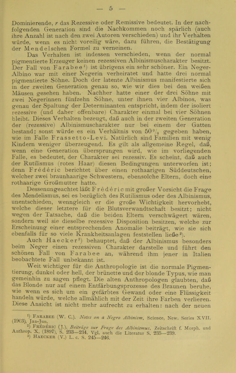 Dominierende, r das Rezessive oder Remissive bedeutet. In der nach- folgfenden Generation sind die Nachkommen noch spàrlich (auch ihre Anzahl ist nach den zwei Autoren verschieden) und ihr Verhalten wiirde, wenn es nicht voreilig- wàre, dazu fiihren, die Bestàtig-ung- der Mendelschen Formel zu verneinen. Das Verhalten ist indessen verschieden, wenn der normal pig-mentierte Erzeuger keinen rezessiven Albinismuscharakter besitzt. Der Fall von Far ab e e ist iibrigens ehi sehr schòner. Fin Neger- Albino war mit einer Negerin verheiratet und batte drei normal pigmentierte Sòhne. Doch der latente Albinismus manifestierte sich in der zweiten Generation genau so, wie wir dies bei den weiCen Màusen gesehen haben. Nachher batte einer der drei Sòhne mit zwei Negermnen fiinfzehn Sòhne, unter ihnen vier Albinos, was genau der Spaltung der Determinanten entspricht, indem der isoliert rezessive (und daher offenbare) Charakter einmal bei vier Sòhnen bleibt. Dieses Verhalten bezeugt, dafi auch in der zweiten Generation der (rezessive) Albinismuscharakter nur bei einem der Gatten bestand; sonst wiirde es ein Verhaltnis von 50% gegeben haben, wie im Falle Frassetto-Levi. Natiirlich smd Familien mit wenig Kindern weniger iiberzeugend. Es gilt als allgemeine Regel, dalJ, wenn eine Generation ùbersprungen wird, wie im vorliegenden Falle, es bedeutet, der Charakter sei rezessiv. Es scheint, daC auch der Rutilismus ('rotes Haar) diesen Bedingung’en unterworfen ist; denn Frédéric berichtet iiber einen rothaarigen Siiddeutschen, welcher zwei braunhaarige Schwestern, ebensolche Eltern, doch eine rothaarige GroUmutter batte. Dessenungeachtet làfit Frédéric mit grolìer Vorsicht die Frage des Mendelismus, sei es beziiglich des Rutilismus oder des Albinismus, unentschieden, wenngleich er die groBe Wichtigkeit hervorhebt, welche dieser letztere fiir die Blutsverwandtschaft besitzt; nicht wegen der Tatsache, dafi die beiden Eltern verschwàgert waren, sondern weil sie dieselbe rezessive Disposition besitzen, welche zur Erscheinung einer entsprechenden Anomalie beitragt, wie sie sich ebenfalls fiir so viele Krankheitsanlagen feststellen lielìe^). Auch Haecker®) behauptet, dafi der Albinismus besonders beim Neger einen rezessiven Charakter darstelle und fiihrt den schònen Fall von Farabee an, wàhrend ihm jener in Italien beobachtete Fall unbekannt ist. Weit wichtiger fiir die Anthropologie ist die normale Pigmen- tierung, dunkel oder bell, der brunette und der blonde Typus, wie man gemeinhin zu sagen pfìegt. Die alten Anthropologen glaubten, dalì das Blonde nur auf einem Entfàrbungsprozesse des Braunen beruhe, wie wenn es sich um ein gefàrbtes Gewand oder eine Fliissigkeit handeln wiirde, welche allmàhlich mit der Zeit ihre Farben verlieren. Diese Ansicht ist nicht mehr aufrecht zu erhalten: nach der neuen Notes on a Negro Albinism. Science, New. Series XVII. (iy(Jd), Jan-Jun. . , B^i'tràge zur Frage des Albinis?nus. Zeitschrift f. Morph. und Anthrop. X. (1897), S. 2.33—2.34. Vgl. auch die Literatur S. 23.5—239. 3) Haecker (V.) L. c. S. 245—24G.