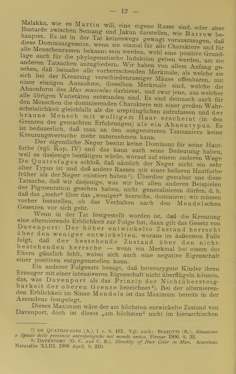 Malakka, wie es Martin will, eine eigene Rasse sind oder aber Bastarde zwischen Semang und Jakun darstellen, wie Barrow be- upt^. Es ist in der Tat keineswegs gewagt vorauszusao-en daO einmalfur aUe Charaltere^^^^ le Menschenrassen bekannt seni werden, wohl eine positive Grund- lage auch fur die phylogenetische Induktion geben werden um sie anzugliedern. Wir haben von allem Anfang ge- bef Lr ^ vorherrschenden Merkmale, als welche ?ie sicp bei der Kreuzung verschiedenrassiger Màuse ofFenbaren mit einer einzigen Ausnahme, dieselben Merkmale sind, welche die Ahnen^form des Mus musculus darbietet, und zwar jene, aus welcher din Varietaten entstanden sind. Es sind demnach auch far en Menschen die dommierenden Charaktere mit einer groGen Wahr- cheinhchkeit gleichfalls als die urspriinglichen aufzufassen und der braune Mensch mit wolligem Haar erscheint (in den Grenzen der pmachten Erfahrungen) als ein Ahnentypus. Es ist bedauerhch, daC man an den ausgerotteten Tasmaniern keine Jvreuzungsversuche mehr unternehmen kann. f K ®\?^'^tliche Neger besitzt keine Dominanz fiir seine Haut- farbe (vgl, Kap. IV) und das kann auch seine Bedeutung haben, weil es dasjenige bestatigen wurde, worauf auf einem anderen Wege De Quatrefages schloG, da(j namlich der Neger nicht ein sehr alter Typus ist und daO andere Rassen mit einer helleren Hautfarbe Iruher als der Neger existiert haben •). Uberdies gemahnt uns diese iatsache, daG wir dasjenige, was wir bei alien anderen Beispielen der i igmentation gesehen haben, nicht generalisieren durfen, d. h. daG das „mehr iiber das „weniger“ herrsche, dominiere; wir miissen vorher leststellen, ob das Verhalten nach den MendeIschen (.Tcsetzen vor sich geht. Wenn in der Tat festgestellt worden ist, daG die Kreuzung eine alternierende Erblichkeit zur Folge hat, dami gilt das Gesetz von Davenport: Der hòher entwickelte Zustand herrscht uber den weniger entwickelten, woraus im auGersten Falle lolgt, daG der bestehende Zustand iiber den nicht- bestehenden herrsche — wenn ein Merkmal bei einem der Eltern giinzlich fehlt, wobei sich auch eine negative Eigenschaft einer positiven entgegenstellen kann. Ein anderer Folgesatz besagt, daG heterozygote Kinder ihren Erzeuger mit einer intensiveren Eigenschaft nicht ùberfliig'eln kònnen, das, was Davenport als das Prinzip der Nichtiibersteig- barkeit der oberen Grenze bezeichnet^). Bei der alternieren- den Erblichkeit im Sinne Mendels ist das Maximum bereits in der Aszendenz festgelegt. Dieses Maximum wàre der am hòchsten entwickelte Zustand von Davenport, doch ist dieses ,,am hòchsten“ nicht im hierarchischen ') UE Quatrefages (a.), 1. c. S. 161. Vgl. auch: BiASUTTi (R.\ Situazione e Spazio delle provincie antropologiche nel mondo antico. Firenze 1906. .S. 32. 2) Davenport (G. C. und C. B.). Heredity of Hair Color in Man. American Naturalist XLIII. 1909 Aprii, .S. 210.