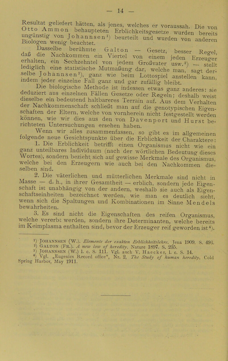 Resultai geliefert liàtten, als jenes, welches er voraussah. Die von Ammon behaupteten Erblichkeitsgesetze wurden bereits ungunstig von Johannsen^) beurteilt und wurden von anSren Biologen wenig- beachtet. ^inueren Galton — Gesetz, besser Regel dafi die Nachkommen em Viertel von einem jeden Erzeuger erhalten, ein Sechzehntel von jedem Grobvater usw.-) — stellt lediglieli eine statistische Mutmafiung dar, welche man, sagt der- selbe Johannsen^), ganz wie beim Lottospiel anstellen kann indem jeder enizelne Fall ganz und gar zufàllig bleibt. Die biologische Methode ist indessen etwas ganz anderes- sie deduziert aus einzelnen Fàllen Gesetze oder Regeln; deshalb weist dieselbe em bedeutend haltbareres Terrain auf. Aus dein Verhalten der Nachkommenschaft schliefit man auf die genotypischen Eigen- schaften der Eltern, welche von vornherein nicht festgestellt werden konnen, wie wir dies aus den von Davenport und Hurst be- richteten Untersuchungen ersehen haben. Wenn wir alles zusammenfassen, so gibt es im allgemeinen lolgende neue Gesichtspunkte iiber die Erblichkeit der Charaktere: 1. Die Erblichkeit betrifft einen Organismus nicht wie ein ganz unteilbares Jndividuum (nach der wòrtlichen Bedeutung dieses Wortes), sondern bezieht sich auf gewisse Merkmale des Organismus, welche bei den Erzeugern wie auch bei den Nachkommen die- selben sind. 2. Die vàterlichen und miitterlichen Merkmale sind nicht in Masse — d. h., in ihrer Gesamtheit — erblich, sondern jede Eigen- schaft ist unabhàngig von der andern, weshalb sie auch als Eigen- schaftseinheiten bezeichnet werden, wie man es deutlich sfeht, wenn sich die Spaltungen und Kombinationen im Sinne Mendels bewahrheiten. t3. Es sind nicht die Eigenschaften des reifen Organismus, welche vererbt werden, sondern ihre Determinanten, welche bereits im Keimplasma enthalten sind, bevor der Erzeuger reif geworden ist^). ’) JOHANNSEN (W.). Elemeiite der exakteìi Erhlichkeitslehre. Jena 1909. S. 498. 2) Galton (Fu.). A new low of heredity. Nature 1897. S. 235. :*) JOHANNSEN (W.) 1. c. .S. 111. Vgl. auch V. Haecker, 1. c. S. 14. Vgl. „Eugenics Record office, Nr. 2, The Study of human heredity. Cold •Spring Harbor, May 1911.