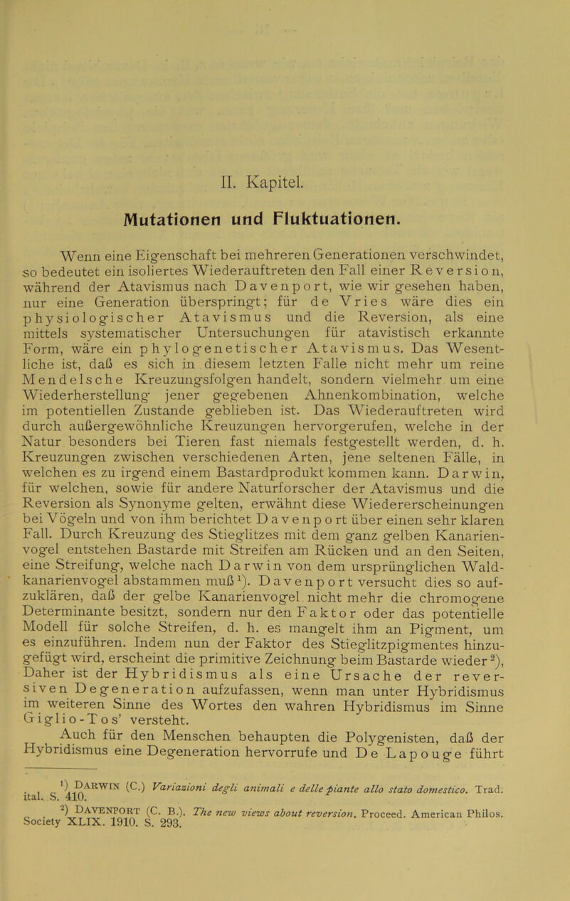 IL Kapitel. Mutationen und Fluktuationen. Wenn eine Eigenschaft bei mehreren Generationen verschwindet, so bedeutet ein isoliertes Wiederauftreten den Fall einer R e v e r s i o n, wàhrend der Atavismus nach Davenpórt, wie wir gesehen haben, nur eine Generation iiberspring-t; fùr de Vries wàre dies ein physiologischer Atavismus und die Reversion, als eine mittels systematischer Untersuchungen fiir atavistisch erkannte Form, wàre ein p h y 1 o gen e t is eh e r Atavismus. Das Wesent- liche ist, dafi es sich in diesem letzten Falle nicht mehr um reine Mendelsche Kreuzungsfolgen handelt, sondern vielmehr um eine Wiederherstellung' jener gegebenen Ahnenkombination, welche im potentiellen Zustande geblieben ist. Das Wiederauftreten wird durch auGergewòhnliche Kreuzungen hervorgerufen, welche in der Natur besonders bei Tieren fast niemals festgestellt werden, d. h. Kreuzungen zwischen verschiedenen Arten, jene seltenen Falle, in welchen es zu irgend einem Bastardprodukt kommen kann. Darwin, fur welchen, sowie fur andere Naturforscher der Atavismus und die Reversion als Synonyme gelten, erwàhnt diese Wiedererscheinungen bei Vògeln und von ihm berichtet D a venp o rt uber einen sehr klaren Fall. Durch Kreuzung des Stieglitzes mit dem ganz gelben Kanarien- vogel entstehen Bastarde mit Streifen am Rùcken und an den Seiten, eine Streifung, welche nach Darwin von dem ursprunglichen Wald- kanarienvogel abstammen mufi ^). Davenpórt versucht dies so auf- zuklàren, daG der gelbe Kanarienvogel nicht mehr die chromogene Determinante besitzt, sondern nur den Faktor oder das potentielle Modell fur solche Streifen, d. h. es mangelt ihm an Pigment, um es einzufuhren. Indem nun der Faktor des Stieglitzpigmentes hinzu- gefugt wird, erscheint die primitive Zeichnung beìm Bastarde wieder ^), Daher ist der Hybridismus als eine Ursache der rever- siven Degeneration aufzufassen, wenn man unter Flybridismus im weiteren Sinne des Wortes den wahren Hybridismus im Sinne Gigli o-Tos’ versteht. Auch fur den Menschen behaupten die Polygenisten, daO der Hybridismus eine Degeneration hervorrufe und De Lapouge fuhrt . , ^ ’) Darwin (C.) Variazioni degli animali e delle piante allo stato domestico. Trad. Ual., S. 410. Davenpórt (C. B.). The new views about reversion. Proceed. American Philos.