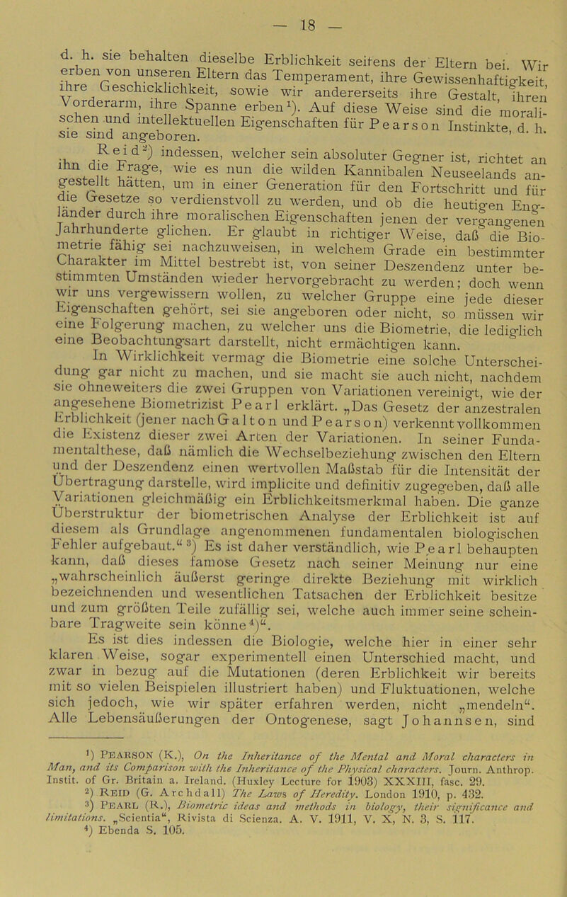 d. h. sie behalten dieselbe Erblichkeit seifens der Eltern bei. Wir er en von unseren Eltern das Temperament, ihre Gewissenhaftio-keit ihre Geschickhchkeit, sowie wir andererseits ihre Gestalt, fhren Vorderarm, ihre Spanne erben^). Auf diese Weise sind die morali- schen und intellektuellen Eig-enschaften fur Pearson Instinkte d h sie sind angeboren. ’ Reid^) indessen, welcher sein absoluter Gegner ist, richtet an nun die wilden Kannibaien Neuseelands an- gesteJlt hatten, um m emer Generation fur den Fortschritt und fur die (jresetze so verdienstvoll zu werden, und ob die heutig-en Eno-- T moralischen Eigenschaften jenen der verg-ano-enin Jahrhunderte ghchen. Er g-laubt in richtiger Weise, dafi die Bio- metrie fahig sei nachzuweisen, in welchem Grade ein bestimmter Gharakter im Mittel bestrebt ist, von seiner Deszendenz unter be- stimmten Umstànden wieder hervorgebracht zu werden; doch wenn wir uns vergewissern wollen, zu welcher Gruppe eine jede dieser Eigenschaften gehòrt, sei sie angeboren oder nicht, so mussen wir eine Folgerung machen, zu welcher uns die Biometrie, die lediglieli eine Beobachtungsart darstellt, nicht ermachtigen kann. In Wirklichkeit vermag die Biometrie eine solche Unterschei- ung gcir nicht zu machen, und sie macht sie auch nicht, nachdem sie ohneweiters die zwei Gruppen von Variationen vereinigt, wie der Biometrizist Pearl erkliirt. „Das Gesetz der anzestralen Itrbhchkeit (jener nach Galton und Pearson) verkennt vollkommen die Existenz dieser zwei Arten der Variationen. In seiner Funda- mentalthese, dati namlich die Wechselbeziehung zwischen den Eltern und der Deszendenz einen wertvollen MaUstab fur die Intensitàt der Ubertragung darstelle, wird implicite und definitiv zug'egeben, dafi alle Variationen gleichmalìig ein Erblichkeitsmerkmal haben. Die ganze Uberstruktur der biometrischen Analyse der Erblichkeit ist auf diesem als Grundlage angenommenen fundamentalen biologischen hehler aufgebaut.“ •'*) Es ist daher verstàndlich, wie Pearl belìaupten kann, daO dieses Jamose Gesetz nach seiner Meinung nur eine „wahrscheinlich aulierst geringe direkte Beziehung mit wirklich bezeiclinenden und wesentlichen Tatsachen der Erblichkeit besitze und zum gròUten leile zulallig sei, welche auch immer scine schein- bare Tragweite sein kònne'i)“. Es ist dies indessen die Biologie, welche hier in einer sehr klaren Weise, segar experimentell einen Unterschied macht, und zwar in bezug auf die Mutationen (deren Erblichkeit wir bereits mit so vieleii Beispielen illustriert haben) und Fluktuationen, welche sich jedoch, wie wir spàter erfahren werden, nicht „mendeln“. Alle LebensàulJerungen der Ontogenese, sagt Johannsen, sind ') Pearson (K.), On thè Inheritance of thè Meritai and Maral characters in Man, and its Comparison with thè Inheritance of thè Phvsical characters. Journ. Anthrop. Instit. of Gr. Britain a. Ireland. (Huxley Lecture for 1903) XXXIII, fase. 29. 2) Reid (G. Arclidall) The L,aws of Heredity. London 1910, p. 432. 3) Pearl (R.), Biometrie ideas and methods in hiology, their significance and limitations. „Scientia“, Rivista di Scienza. A. V. 1911, V. X, N. 3, S. Ì17. Ebenda S. 105.