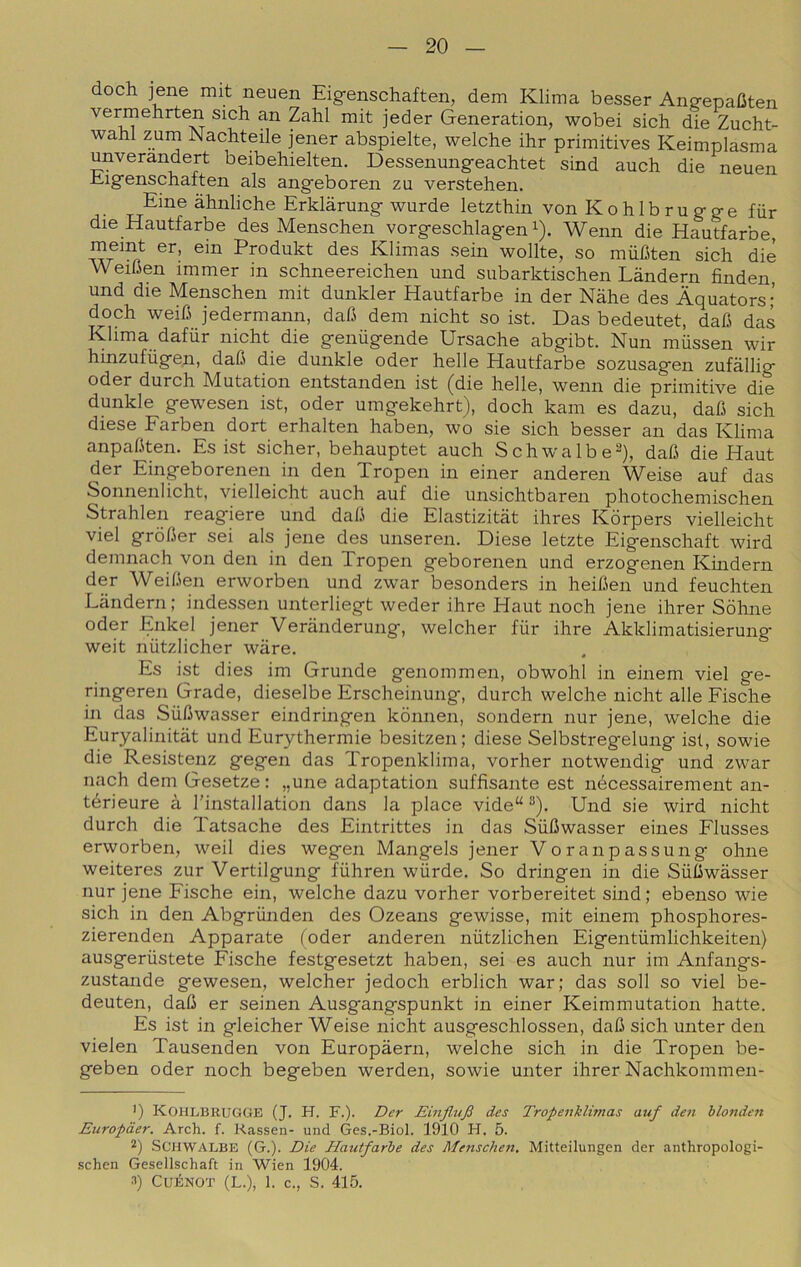 doch iene mit neuen Eig-enschaften, dem Klima besser Ano-epaGten vermehrten sich an Zahl mit jeder Generation, wobei sich die Zucht- wahl zum Nachteile jener abspielte, welche ihr primitives Keimplasma unverandert beibehielten. Dessenung-eachtet sind auch die neuen Eig'enschaften als ang'eboren zu verstehen. Eine àhnliche Erklarung wurde letztbin von K o h 1 b r u g- g- e fiir die Hautfarbe des Menschen vorgeschlagen ^). Wenn die Hautfarbe, meint er, ein Produkt des Klimas sein wollte, so miiGten sich die eiGen immer in schneereichen und subarktischen Làndern finden, und die Menschen mit dunkler Hautfarbe in der Nàhe des Àquators; doch weiG jedermann, daG dem nicht so ist. Das bedeutet, daG das Klima dafiir nicht die geniigende Ursache abgibt. Nun miissen wir hinzufùgen, daG die dunkle oder belle Hautfarbe sozusagen zufàllig oder durch Mutation entstanden ist (die belle, wenn die primitive die dunkle gewesen ist, oder umgekehrt), doch kam es dazu, daG sich diese Farben dort erhalten haben, wo sie sich besser an das Klima anpaGten. Es ist sicher, behauptet auch Schwalbe-), daG die Haut der Eingeborenen in den Tropen in einer anderen Weise auf das Sonnenlicht, vielleicht auch auf die unsichtbaren photochemischen Strahlen reagiere und daG die Elastizitàt ihres Kòrpers vielleicht viel gròGer sei als jene des unseren. Diese letzte Eigenschaft wird demnach von den in den Tropen geborenen und erzogenen Khidern der WeiGen erworben und zwar besonders in heiGen und feuchten Tandem : indessen unterliegt weder ihre Haut noch jene ihrer Sòhne oder Enkel jener Veranderung, welcher fiir ihre Akklimatisierung weit niitzlicher ware. Es ist dies im Gronde genommen, obwohl in einem viel ge- ringeren Grade, dieselbe Erscheinung, durch welche nicht alle Fische in das SùGwasser eindringen kònnen, sondern nur jene, Avelche die Euryalinitàt und Eurythermie besitzen; diese Selbstreg-elung isl, sowie die Resistenz gegen das Tropenklima, vorher notwendig und zwar nach dem Gesetze : „une adaptation suffisante est nécessairement an- térieure à l’installation dans la place vide“ ‘*). Und sie wird nicht durch die Tatsache des Eintrittes in das SiiGwasser eines Flusses erworben, weil dies wegen Mangels jener Voranpassung oline weiteres zur Vertilgung fiihren wiirde. So dringen in die SiiGwasser nur jene Fische ein, welche dazu vorher vorbereitet sind ; ebenso wie sich in den Abgriinden des Ozeans gewisse, mit einem phosphores- zierenden Apparate (oder anderen niitzlichen Eigentiimlichkeiten) ausgeriistete Fische festgesetzt haben, sei es auch nur im Anfangs- zustande gewesen, welcher jedoch erblich war; das soli so viel be- deuten, daG er seinen Ausgangspunkt in einer Keimmutation batte. Es ist in gleicher Weise nicht ausgeschlossen, daG sich unter den vielen Tausenden von Europàern, welche sich in die Tropen be- geben oder noch begeben werden, sowie unter ihrer Nachkommen- ■) Kohlbrugge (J. H. F.). Der Einflufi des Tropenklhnas auf den blonden Europàer. Arch. f. Rassen- und Ges.-Biol. 1910 H. 5. 2) Schwalbe (G.). Die Hautfarbe des Afenschen, Mitteilungen der anthropologi- schen Gesellschaft in Wien 1904.