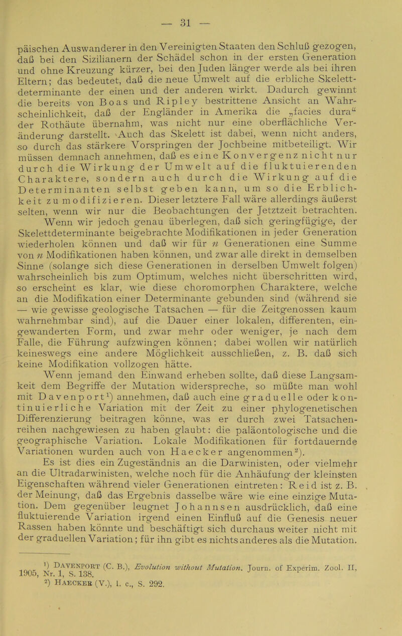 pàischen Auswanderer in den Vereinigten Staaten denSchlufi gezogen, daC bei den Sizilianern der Schadel schon iia der ersten Generation und ohneKreuzung kiirzer, bei den Juden lànger werde als bei ihren Eltern; das bedeutet, dafi die neue Umwelt auf die erbliche Skelett- determinante der einen und der anderen wirkt. Dadurch gewinnt die bereits von Boas und Ripley bestrittene Ansicht an Wahr- scheinlichkeit, dafi der Englànder in Amerika die „facies dura“ der Rothàute ùbernahm, was nicht nur eine oberflàchliche Ver- iinderung darstellt. 'Audi das Skelett ist dabei, wenn nicht anders, so durch das stàrkere Vorspringen der Jochbeine mitbeteiligt. Wir raussen demnach annehmen, dafì es eine K o n v e r g e n z nicht nur durch dieWirkung der Umwelt auf die fluktuierenden Charaktere, sondern auch durch die Wirkung auf die D eterm inaliteli selbst geben kann, um so die Erblich- keit zu modifizieren. Dieser letztere Fall wàre allerdings auberst selten, wenn wir nur die Beobachtungen der Jetztzeit betrachten. Wenn wir jedoch genau iiberlegen, daO sich geringfiigige, der Skelettdeterminante beigebrachte Modifikationen in jeder Generation wdederholen kònnen und daB wir fiir n Generationen eine Sumnie von 11 Modifikationen haben kònnen, und zwar alle direkt in demselben Sinne (solange sich diese Generationen in derselben Umwelt folgen) wahrscheinlich bis zuni Optimum, welches nicht iiberschritten wird, so erscheint es klar, wie diese choromorphen Charaktere, welche an die Modifikation einer Determinante gebunden siiid (wahrend sie — wie gewisse geologische Tatsachen — fiir die Zeitgenossen kaum w^ahrnehmbar sind), auf die Dauer einer lokalen, differenten, ein- gewanderten Form, und zwar mehr oder weniger, je nach dem Falle, die Fiihrung aufzwingen kònnen: dabei wolleii wir natiirlich keineswegs eine andere Mòglichkeit ausschliefien, z. B. daB sich keine Modifikation vollzogen bàtte. Wenn jemand den Einwand erheben solite, daB diese Langsam- keit dem Begriffe der Mutation widerspreche, so mùBte man wolil mit Davenport^) annehmen, daB auch eine graduelle oder kon- tinuierliche Variation mit der Zeit zu einer phylogenetischen Differenzierung beitragen kònne, was er durch zwei Tatsachen- reihen nachgewiesen zu haben glaubt : die palàontologische und die geographische Variation. Lokale Modifikationen fur fortdauernde Variationen wurden auch von Haecker angenomnien“’). Es ist dies ehi Zugestàndnis an die Darwinisten, oder vielmehr an die Ultradarwinisten, welche noch fiir die Anhàufung der kleinsten Eigenschaften wahrend vieler Generationen eintreten; Reid ist z. B. der Meinung, daB das Ergebnis dasselbe wàre wie eine einzige Muta- tion. Dem gegenuber leugnet Johannsen ausdrucklich, daB eine fìuktuierende Variation irgend einen EinfluB auf die Genesis neuer Rassen haben kònnte und beschàftigt sich durchaus weiter nicht mit der graduellen Variation ; fur ihn gibt es nichts anderes als die Mutation. ') Davenport (C. b.), 1905, Nr. 1, s. 138. 2) Haecker (V.), 1. c. Evolution withoiit Mutation. , S. 292. Journ. of E-xperim. Zool. II,