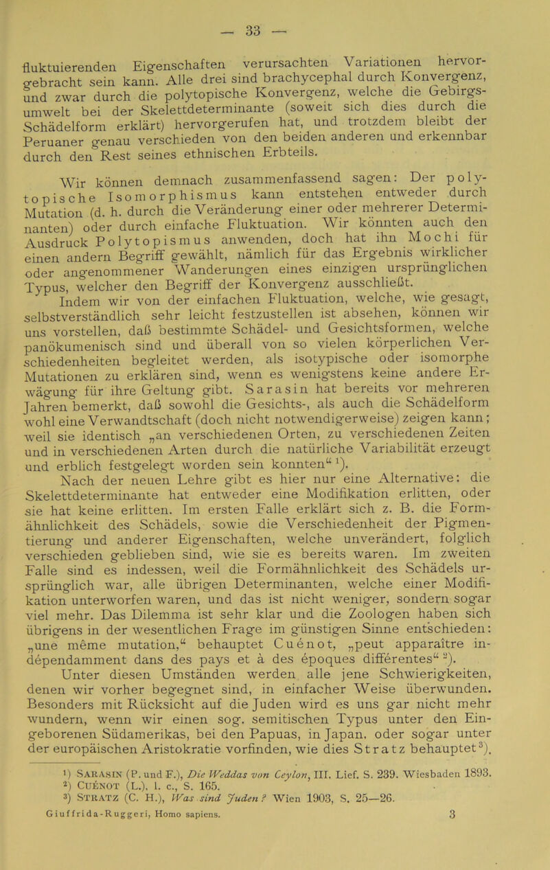 fluktuierenden Eigenschaften verursachten Variationen hervor- gebracht sein kann. Alle drei sind brachycephal durch Konvergenz, und zwar durch die polytopische Konvergenz, welche die Gebirgs- umwelt bei der Skelettdeterminante (soweit sich dies durch die Schadelform erklàrt) hervorgerufen hat, und trotzdem bleibt der Peruaner genau verschieden von den beiden anderen und erkennbar durch den Rest seines ethnischen Erbteils. Wir kònnen demnach zusammen.fassend sagen: Der poly- topische Isomorphismus kann entstehen entweder durch Mutation (d. h. durch die Verànderung einer oder mehrerer Determi- nanten) oder durch einfache Fluktuation. Wir kònnten auch den Ausdruck Polytopismus anwenden, doch hat ihn Mochi fiir emen andern Begriff gewàhlt, namlich fùr das Ergebnis wirklicher oder angenommener Wanderungen eines einzig'en ursprùnglichen Typus, welcher den Begriff der Konvergenz ausschliebt. Indem wir von der einfachen Fluktuation, welche, wie gesagt, selbstverstàndlich sehr leicht festzustellen ist absehen, kònnen wir uns vorstellen, dafi bestimmte Schadel- und Gesichtsformen, welche panòkumenisch sind und liberali von so vielen kòrperlichen Ver- schiedenheiten begleitet werden, als isotypische oder isomorphe Mutationen zu erklàren sind, wenn es wenigstens keine andere Er- wàgung fùr ihre Geltung gibt. Sara sin hat bereits vor mehreren Jahren bemerkt, daO sowohl die Gesichts-, als auch die Schadelform wohl eine Verwandtschaft (doch nicht notwendigerweise) zeigen kann; weil sie identisch „an verschiedenen Orten, zu verschiedenen Zeiten und in verschiedenen Arten durch die natùrliche Variabilitàt erzeugt und erblich festgelegt worden sein konnten“ ^). Nach der neuen Lehre gùbt es hier nur eine Alternative; die Skelettdeterminante hat entweder eine Modifikation erlitten, oder sie hat keine erlitten. Im ersten Falle erklàrt sich z. B. die Form- àhnlichkeit des Schàdels, sowie die Verschiedenheit der Pigmen- tierung und anderer Eigenschaften, welche unveràndert, folglich verschieden geblieben sind, wie sie es bereits waren. Im zweiten Falle sind es indessen, weil die Formàhnlichkeit des Schàdels ur- sprùnglich war, alle ùbrigen Determinanten, welche einer Modifi- kation unterworfen waren, und das ist nicht weniger, sondern sogar viel mehr. Das Dilemma ist sehr klar und die Zoologen haben sich ùbrigens in der wesentlichen Frage im gùnstigen Sinne entschieden; „une mème mutation,“ behauptet Cuénot, „peut apparaìtre in- dépendamment dans des pays et à des époques différentes“ -). Unter diesen Umstànden werden alle jene Schwierigkeiten, denen wir vorher begegnet sind, in einfacher Weise ùberwunden. Besonders mit Rùcksicht auf die Juden wird es uns gar nicht mehr wundern, wenn wir einen sog. semitischen Typus unter den Ein- geborenen Sùdamerikas, bei den Papuas, in Japan. oder sogar unter der europàischen Aristokratie vorfinden, wie dies Stratz behauptet ') Sahasin (P. und F.), Die Weddas von Ceylon^ III. Liei. S. 239. Wiesbaden 1893. ■q Cuénot (l.). 1. c., S. 165. 3) Sttiatz (C. H.), Was sind Juden ? Wien 1903, S. 25—26. G iu f f rida-R uggcri. Homo sapiens. 3