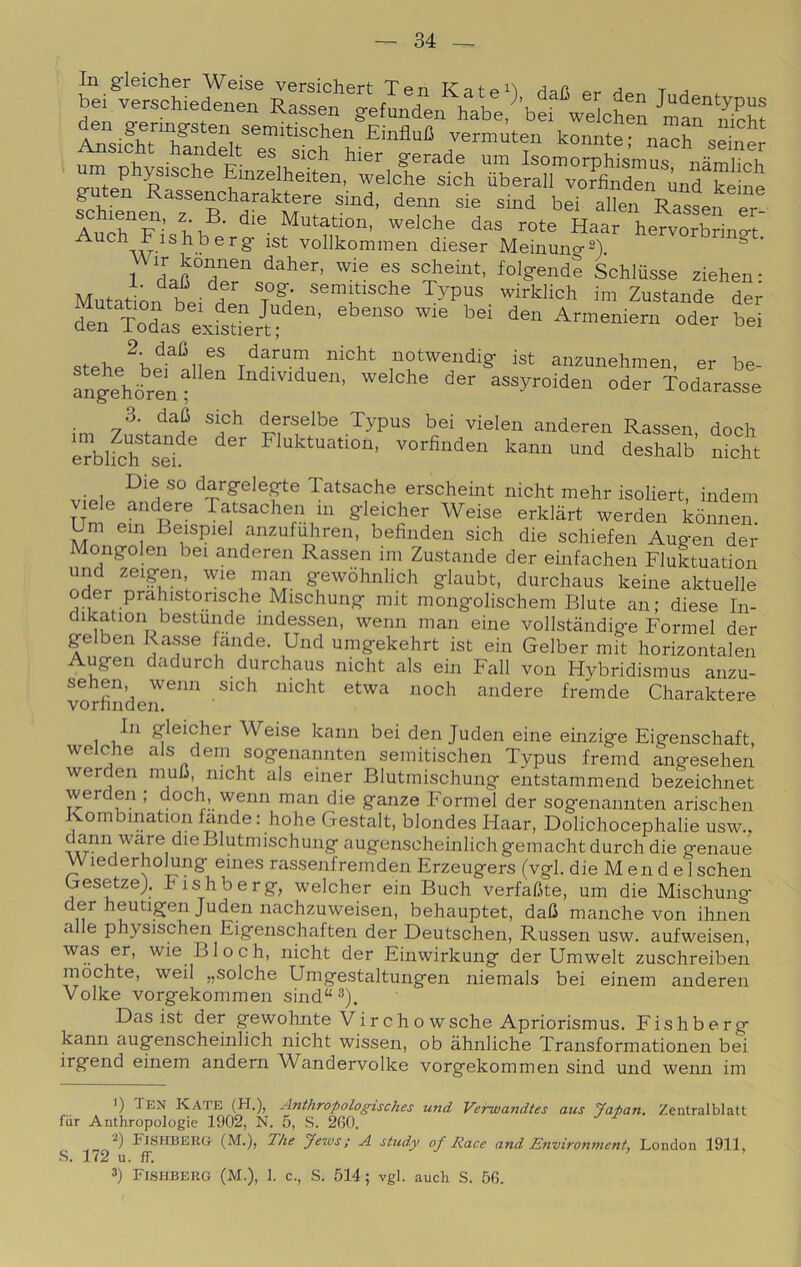 In g-leicher Weise versichert TenKat^^ì tj ist vollkommen dieser Meinuno-sY 1 scheint, folgende Schliisse ziehen- Mutation bei ^^Pus wirklicli im Zustande der 2 dafi es darum nicht notwendig- ist anzunehmen er fngeYòrentder assyroiden oder Todarasse 3 daB SKh derselbe Typus bei vieien anderen Rassen, dock èTblfoh sd Fluktuation, vorfinden kamr und deshalb nicht Die so dargeleg-te Tatsache erscheint nicht mehr isoliert, indem gleicher Weise erklàrt werden kònnen. Lm ein Beispiel anzufuhren, befinden sich die schiefen Augen der Mongolen bei anderen Rassen ini Zustande der einfachen Fluktuation und zeigen wie man gewòhnlich g-laubt, durchaus keine aktuelle oder prahistorische Mischung mit mong-olischem Biute an; diese In- dikation bestunde indessen, wenn man eine vollstandig-e Formel der gelben Rasse lande. Und umgekehrt ist ein Gelber mit horizontalen Augen dadurch durchaus nicht als ein Fall von Hybridismus anzu- sehen, wenn sich nicht etwa nodi andere fremde Charaktere vorhnden. In gleicher Weise kann bei den Juden eine einzige Eigenschaft welche als dem sogenannten semitischen Typus fremd angesehen werden niuC nicht als einer Blutmischung entstammend bezeichnet werden ; dodi, wenn man die ganze Formel der sogenannten arischen Kombination lande : hohe Gestalt, blondes Haar, Dolichocephalie usw., dami ware die Blutmischung augenscheinlich gemacht durch die genaue Wiederhomng eines rassenfremden Erzeugers (vgl. die M en d e Ischen GesetzeJ. hishberg, welcher ein Buch verfaUte, um die Mischung Juden nachzuweisen, behauptet, dall manche von ihnen alle physischen Eigenschaften der Deutschen, Russen usw. aufweisen, was er, wie Bloch, nicht der Einwirkung der Umwelt zuschreiben mochte, weil „solche Umgestaltungen niemals bei einem anderen Volke vorgekommen sind“^). Das ist der gewohnte Vireho wsche Apriorismus. Fishberg kann augenscheinlich nicht wissen, ob àhnliche Transformationen bei irgend einem andern YVandervolke vorgekommen sind und wenn im *) Ten Kaie (H.), Anthropologisches und VeTwandtes aus yapan, Zentralblatt fur Anthropologie 1902, N. 5, S. 260. Fisheerg (M-)> The yews; A study of Race and Environment, London 1911, S. 172 u. ff. 3) FiSHBEiiG (M.), I. c., S. 514; vgl. auch S. 56.