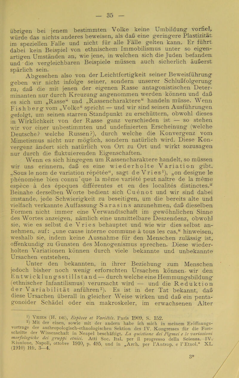 ùbrigen bei jenem bestimmten Volke keine Umbildung- vorfiel^ wiirde das nichts anderes beweisen, als daG eine geringere Plastizitàt im speziellen Falle und nicht fùr alle Falle gelten kann. Er fiihrt dabei kein Beispiel von ethnischem Immobilismus unter so eigen- artigen Umstànden an, wie jene, in welchen sich die Juden befanden. und • die vergleichbaren Beispiele mùssen auch sicherlich àuIJerst sparlici! sein. Abgesehen also von der Leichtfertigkeit seiner Beweisfiihrung geben wir nicht infolge seiner, sondern unserer SchluMolgerung zu, daC die mit jenen der eigenen Rasse antagonistischen Deter- minanten nur durch Kreuzung angenommen werden kònnen und dafi es sich uni „Rasse“ und „Rassencharaktere“ handeln miisse. Wenn Fishberg vom „Volke“ spricht — und wir sind seinen Ausfiihrungen gefolgt, uni seinen starren Standpunkt zu erschiittern, obwohl dieses hi WÌrklichkeit von der Rasse ganz verschieden ist — so stehen wir vor einer unbestiinmten und undefinierten Erscheinung (welche Deutsche? welche RussenP), durch welche die Konvergenz vom Mimetismus nicht nur mòglich, sondern natùrlich wird. Diese Kon- vergenz andert sich natiirlich von Ort zu Ort und wirkt sozusagen nur durch die fluktuierenden Eigenschaften. Wenn es sich hingegen um Rassencharaktere handelt, so miissen wir uns erinnern, dafi es eine wiederholte Variation gibt. „Sous le nom de variation répétée“, sagt de Vries^), „on designo le phénomène bien connu’que la mème variété peut naìtre de la mème espèce à des époques différentes et en des localités distinctes.“ Beinahe derselben Worte bedient sich Cuénot und wir sind dabei imstande, jede Schwierigkeit zu beseitigen, um die bereits alte und vielfach verkannte Auffassung Sarasins anzunehmen, dafi dieselben Fornien nicht immer eine Verwandtschaft im gewòhnlichen Sinne des Wortes anzeigen, nàmlich eine unmittelbare Deszendenz, obwohl sie, wie es selbst de Vries behauptet und wie wir dies selbst an- nehmen, auf: „une cause interne commune à tous les cas,“ hinweisen^ weshalb sie, indem keine Ausnahme fiir den Menschen zulassig ist, ofiFenkundig zu Gunsten des Monogenismus sprechen. Diese wieder- holten Variationen kònnen durch viele bekannte und unbekannte Ursachen entstehen. Unter den bekannten, in ihrer Beziehung zum Menschen jedoch bisher noch wenig erforschten Ursachen kònnen- wir den Entwicklungsstillstand — durch welche eine Hemmungsbildung (ethnischer Infantilismus) verursacht wird — und die Reduktion der Variabilitàt anfiihren-). Es ist in der Tat bekannt, dafi diese Ursachen iiberall in gleicher Weise wirken und dafi ein penta- gonoider Schadel oder ein makroskeler, im erwachsenen Alter ') ViUES (H. de), Espèces et Variétés. Paris 1909, S. 152. Mit der einen, sowie mit der andern habe ich mich in meinem ErdfFnungs- vortrage der anthropologisch-ethnologischen Sektion des IV. Kongresses fiir die Fort- schritte der Wissenschaft in Neapel beschiiftigt. La quistione dei Pigmei e le variazioni morfologiche dei gruppi etnici. Atti Soc. Ital. per il progresso della Scienza. IV. Riunione, Napoli, ottobre 1910, p. 495, und in „Arch. per l’Antrop. e l’Etnol.“ XL a910) Hft, 3—4. ir, « E E 3*