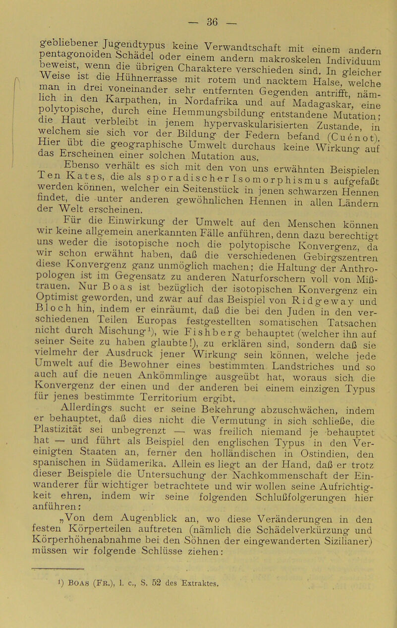 gebliebener Jugendtypus keme Verwandtschaft mit einem andern pentag-onoiden Schadel oder eiiiem andern makroskelen Individuum wli^e ’i^ Tè versohieden sind. In glelcher ^ ^ Huhnerrasse mit rotem und nacktem Halse, welche entfernten Gegenden antriflft nàm- 1 h m den Karpathen, in Nordafrika und auf Madagaskar, eine di°e^Han?^v Hemmungsbildung entstandene Mutation; ^ verbleibt in jenem hypervaskularisierten Zustande, in welchem si^s sich ver der Bildung der Federn befand (Cuénot) Hier ubt die geograpliische Umwelt durchaus keine Wirkung- auf das Erscheinen einer solchen Mutation aus. ^ Ebenso verhàlt es sich mit den von uns erwàhnten Beispielen i en Kates, die als sp o r adischer Iso m o r phismu s aufgefafit werden konnen, welcher ehi Seitenstuck in jenen schwarzen Hennen fandet die unter anderen gewòhnlichen Hennen in alien Làndern der Welt erscheinen, Fur die Einwirkung der Umwelt auf den Menschen konnen wir keme allgemein anerkannten Falle anfuhren, demi dazu berechtigt uns weder die isotopische noch die polytopische Konvergenz da wir schon erwahnt haben, daC die verschiedenen Gebirgszentren diese Ivonvergenz ganz unmòglich machen; die Haltung der Anthro- pologen ist 1111 Gegensatz zu anderen Naturforschern voli von Mifi- ^auen. Nur Boas ist bezuglich der isotopischen Konvergenz ehi Optimist geworden, und zwar auf das Beispiel von Ridgeway und Bloch hin, indem er einraumt, dafi die bei den Juden'in den ver- schiedenen Teilen Europas festgestellten somatischen Tatsachen niclit burch Mischung^), wie Fishberg behauptet (welcher ihn auf seiner Seite zu haben glaubte!), zu erkiàren sind, sondern dafi sie vielmehr der Ausdruck jener Wirkung sein konnen, welche jede Umwelt auf die Bewohner eines bestimmten Landstriches und so auch auf die neuen Ankòmmlinge ausgeiibt hat, woraus sich die Konvergenz der einen und der anderen bei einem einzigen Typus fur jenes bestimmte Territoriuni ergibt, Allerdings sucht er seine Bekehrung abzuschwàchen, indem er behauptet, dah dies nicht die Vermutung in sich schliehe, die Plastizitàt sei^ unbegrenzt — was freilich niemand je behauptet hat und fiilirt als Beispiel den englischen Typus in den Ver- einigten Staaten an, ferner den hollàndischen in Ostindien, den spanischen in Siidamerika. Alleili es liegt an der Hand, daO er trotz dieser Beispiele die Untersuchung der Nachkommenschaft der Ein- wanderer fiir wichtiger betrachtete und wir wolleii seine Aufrichtig- keit ehren, indem wir seine folgenden SchluMoIgerungen hier anfuhren: „Von dem Augenblick an, wo diese Verànderungen in den festen Kòrperteilen auftreten (nàmlich die Schàdelverkiirzung und Kòrperhòhenabnahme bei den Sòhnen der eingewanderten Sizilianer) miissen wir folgende Schliisse ziehen: ■) BOAS (Fk.), 1. c., S. 52 des Extraktes.