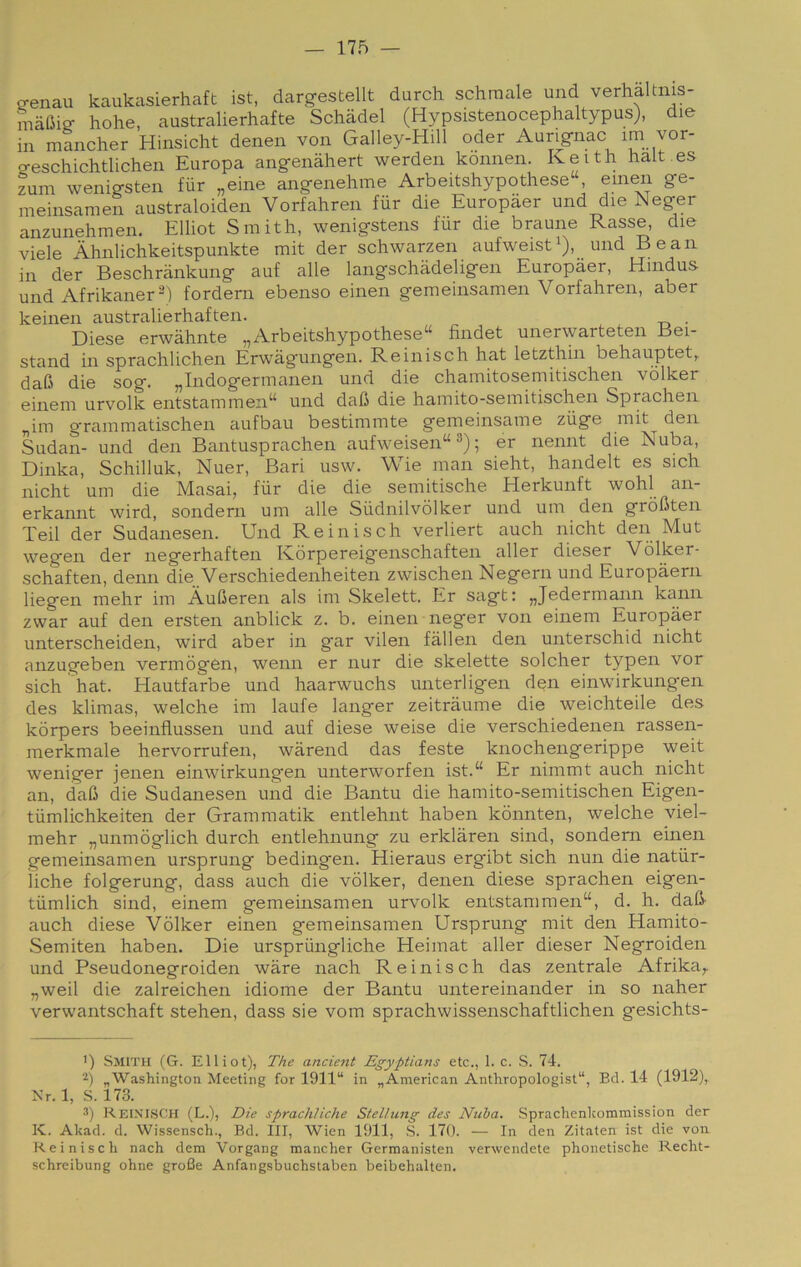 ^enau kaukasierhaft ist, dargestellt durch schraale und verhaltnis- mafiig- hohe, australierhafte Schadel (Hypsistenocephaltypus), die in mancher Hinsicht denen von Galley-Hill oder Aurig-nac im vor- o-eschichtlichen Europa ang-enàhert werden kónnen. Keith halt.es zum wenig-sten fiir „eine ang-enehme Arbeitshypothese“, einen ge- meinsamen australoiden Vorfahren fiir die Europaer und die Neger anzunehmen, Elliot Smith, wenigstens fur die braune Rasse, die viele Àhnlichkeitspunkte mit der schwarzen aufweist^), und Bean in der Beschriinkung auf alle langschadeligen Europaer, Hindus und Afrikaner^) fordern ebenso einen gemeinsamen Vorfahren, aber keinen australierhaften. . Diese erwàhnte „Arbeitshypothese“ findet unerwarteten Bei- stand in sprachlichen Erwagungen. Reinisch hat letzthin behauptet,. daC die sog. „Indogermanen und die chamitosemitischen vòlker einem urvolk entstammen“ und dafi die hamito-semitischen Sprachen „im g'rammatischen aufbau bestimmte gemeinsame ziige mit den Sudan- und den Bantusprachen aufweisen“ ; er nennt die Nuba, Dinka, Schilluk, Nuer, Bari usw. Wie man sieht, handelt es sich nicht um die Masai, fiir die die semitische Herkunft wohl an- erkannt wird, sondem um alle Siidnilvòlker und um den gròfiten Teil der Sudanesen. Und Reinisch verliert auch nicht den Mut wegen der negerhaften Kòrpereigenschaften aller dieser Vòlker- schaften, demi die Verschiedenheiten zwischen Negern und Europàern liegen mehr im Àufieren als im Skelett. Er sagt: „Jedermann kann zwar auf den ersten anblick z. b. einen neger von einem Europaer unterscheiden, wird aber in gar vilen fallen den unterschid nicht anzugeben vermògen, wenn er nur die skelette solcher typen vor sich hat. Hautfarbe und haarwuchs unterligen den einwirkungen des klimas, welche im laufe langer zeitràume die weichteile des kòrpers beeinflussen und auf diese weise die verschiedenen rassen- merkmale hervorrufen, warend das feste knochengerippe weit weniger jenen einwirkungen unterworfen ist.“ Er ninimt auch nicht an, dafi die Sudanesen und die Bantu die hamito-semitischen Eigen- tiimlichkeiten der Grammatik entlehnt haben kònnten, welche viel- mehr „unmòglich durch entlehnung zu erklàren sind, sondem einen gemeinsamen ursprung bedingen. Hieraus ergibt sich nun die natiir- ìiche folgerung, dass auch die vòlker, denen diese sprachen eigen- tiimlich sind, einem gemeinsamen urvolk entstammen“, d. h. dafi- auch diese Vòlker einen gemeinsamen Ursprung mit den Hamito- Semiten haben. Die urspriingliche Heimat aller dieser Negroiden und Pseudonegroiden wàre nach Reinisch das zentrale Afrika^. „weil die zalreichen idiome der Bantu untereinander in so naher verwantschaft stehen, dass sie vom sprachwissenschaftlichen gesichts- ') Smith (G. Elliot), The ancient Egyptians etc., 1. c. S. 74. 2) ^Washington Meeting for 1911“ in ^American Anthropologist“, Bd. 14 (1912), Xr. 1, S. 173. S) Reinisch (L.), Die sprachliche Stellung des Nuha. Sprachenhommission der K. Akad. d. Wissensch., Bd. Ili, Wien 1911, ,S. 170. — In den Zitaten ist die von Reinisch nach dem Vorgang mancher Germanisten verwendete phonetische Recht- schreibung oline groBe Anfangsbuchstaben beibehalten.