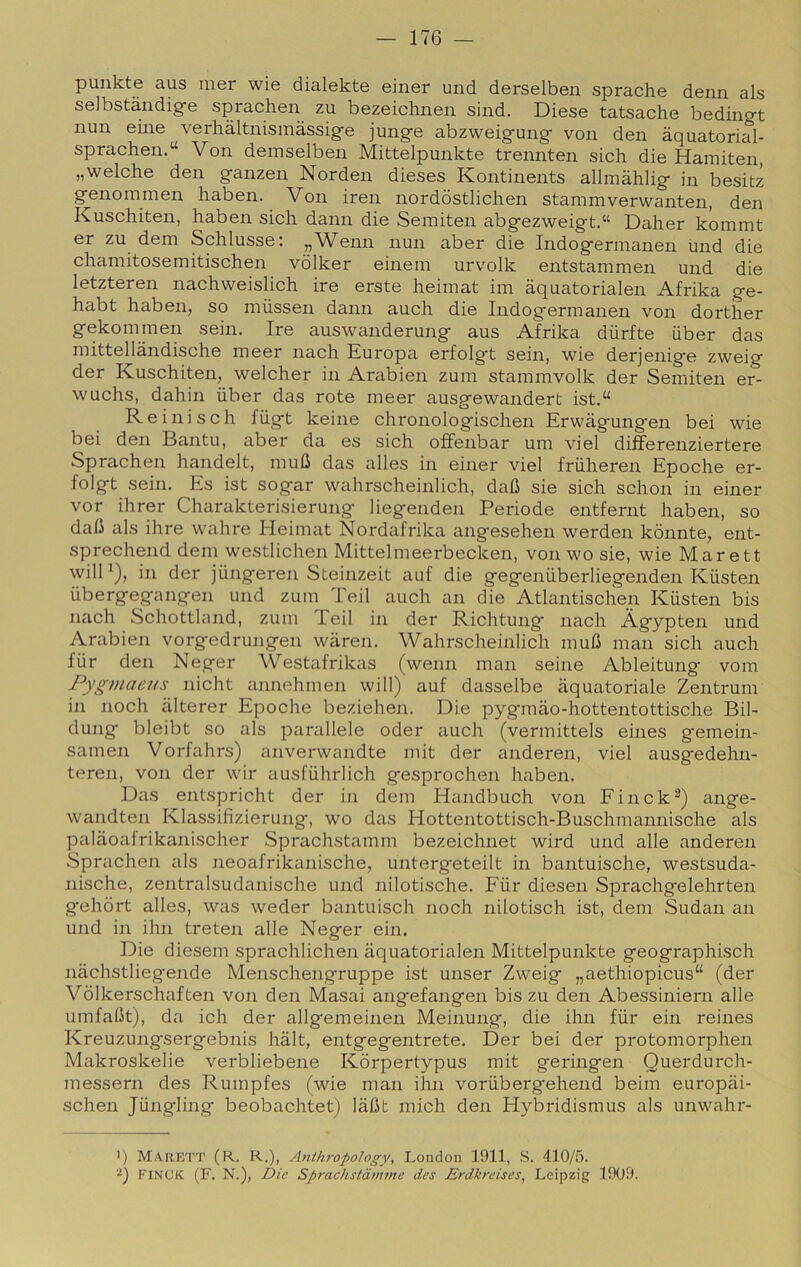 punkte aus mer wie dialekte einer und derselben sprache derni als selbstàndige sprachen zu bezeichneii sind. Diese tatsache bediiigt limi eine verhàltnisinàssige junge abzweigung von den àquatorial- sprachen.“ Von demselben Mittelpunkte trennten sich die Hamiten, „welche den ganzen Norden dieses Kontinents allmàhlig in besitz genommen haben. Von iren nordòstlichen stammverwanten, den Kuschiten, haben sich dami die Seiniten abgezweigt.“ Daher kommt er zu dem Schlusse: „Wenn nun aber die Indogeriiianen Inid die chamitosemitischen vdlker einein urvolk entstammen und die letzteren nachweislich ire erste heimat im àquatorialen Afrika ge- habt haben, so mùssen dami aneli die Indogermanen von dorther gekommen sein. Ire auswanderung aus Afrika dùrfte iiber das mittellandische meer nach Europa erfolgt sein, wie derjenige zweig der Kuschiten, welcher in Arabien zum stammvolk der Semiten er- wuchs, dahin iiber das rote meer ausgewandert ist.“ Re ini s eh fiigt keine chronolog'ischen Erwàgungen bei wie bei den Bantu, aber da es sich offenbar um viel differenziertere Sprachen handelt, muli das alles in einer viel friiheren Epoche er- folgt sein. Es ist sogar wahrscheinlich, dali sie sich schon in einer vor ihrer Charakterisierung liegenden Periode entfernt haben, so dali als ihre wahre Heimat Nordafrika angesehen werden kònnte, ent- sprechend dem westlichen Mittelmeerbecken, von wo sie, wie Marett wilH), in der jiingeren Steinzeit auf die gegeniiberliegenden Kiisten ubergeg'angen und zum Teil auch an die Atlantisclìen Kiisten bis nach Schottland, zum Teil in der Richtung nach Àgypten und Arabien vorgedrungen wàren. Wahrscheinlich muli man sich auch fùr den Neger Westafrikas (wenn man seine Ableitung vom PygmaeKs nicht annehmen will) auf dasselbe àquatoriale Zentrum in noch àlterer Epoche beziehen. Die pygmao-hottentottische Bil- dung bleibt so als parallele oder auch (vermittels eines gemein- samen Vorfalirs) anverwandte mit der anderen, viel ausgedehn- teren, von der wir ausfiihrlich gesprochen haben. Das entspricht der in dem Handbuch von Finck^) ange- wandten Klassifizierung, wo das Hottentottisch-Buschmannische als palaoafrikanischer Sprachstamm bezeichnet wird und alle anderen Sprachen als neoafrikanische, unterg'eteilt in bantuische, westsuda- nische, zentralsudanische und nilotische. Fiir diesen Sprachgelehrten gehort alles, was weder bantuisch noch nilotisch ist, dem Sudan an und in ihn treten alle Neger ein. Die diesem sprachlichen aquatorialen Mittelpunkte geographisch nachstliegende Menschengruppe ist unser Zweig „aethiopicus“ (der Vòlkerschaften von den Masai angefangen bis zu den Abessiniern alle umfalit), da idi der allgemeinen Meinung, die ihn fiir ein reines Kreuzungsergebnis hàlt, entgegentrete. Der bei der protomorphen Makroskelie verbliebene Kòrpertypus mit geringen Querdurch- messern des Rumpfes (wie man ihn voriibergehend beim europài- schen Jiingling beobachtet) làlit mich den Hybridismus als unwahr- 1) Marett (R. R.), Anihropohgy, London 1911, S. 410/5. FINCK (F. N.), Die Spmchstàmme des Enikreises^ Leipzig 1909.